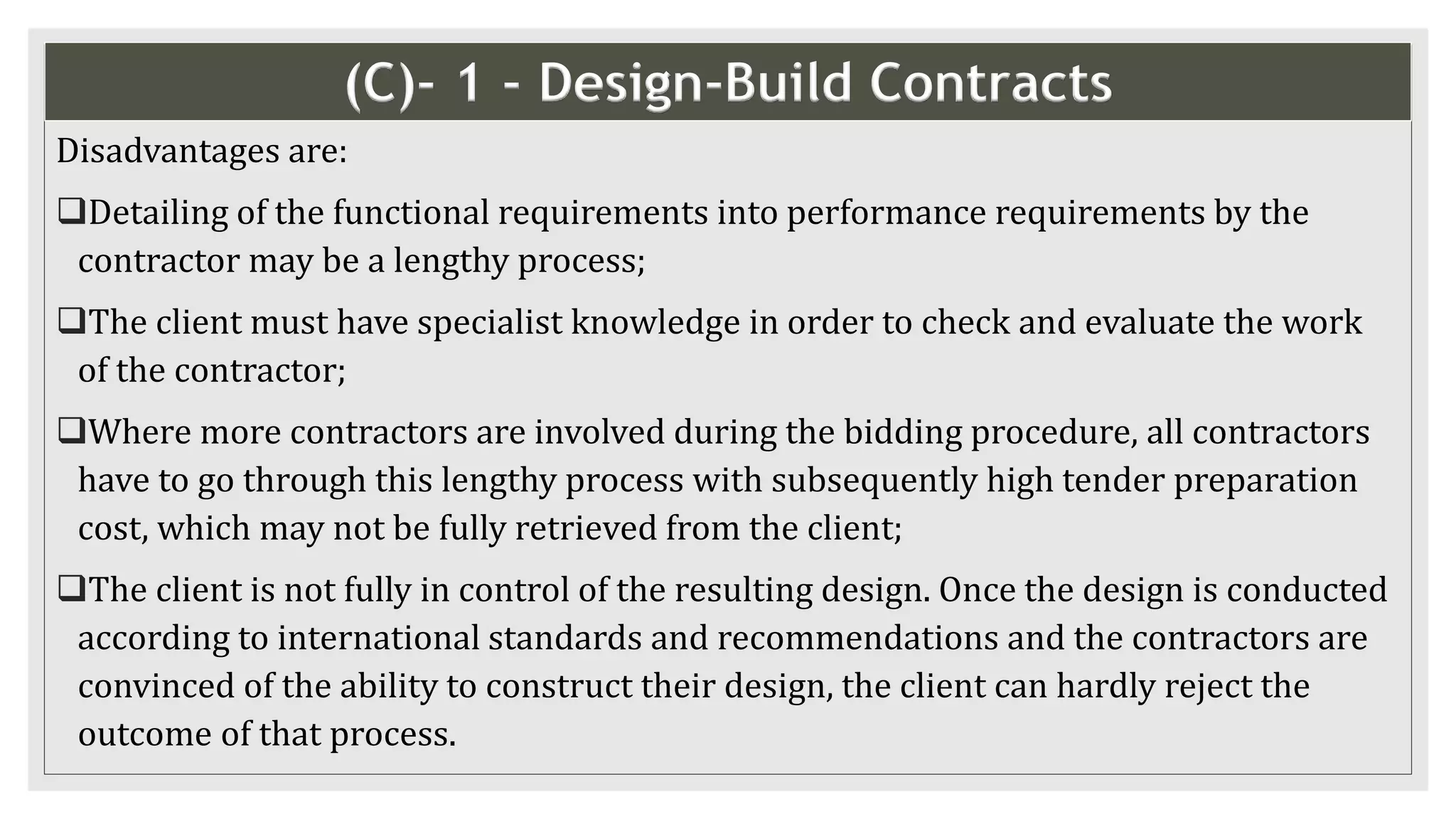 (C)- 1 - Design-Build Contracts
Disadvantages are:
Detailing of the functional requirements into performance requirements by the
contractor may be a lengthy process;
The client must have specialist knowledge in order to check and evaluate the work
of the contractor;
Where more contractors are involved during the bidding procedure, all contractors
have to go through this lengthy process with subsequently high tender preparation
cost, which may not be fully retrieved from the client;
The client is not fully in control of the resulting design. Once the design is conducted
according to international standards and recommendations and the contractors are
convinced of the ability to construct their design, the client can hardly reject the
outcome of that process.
 