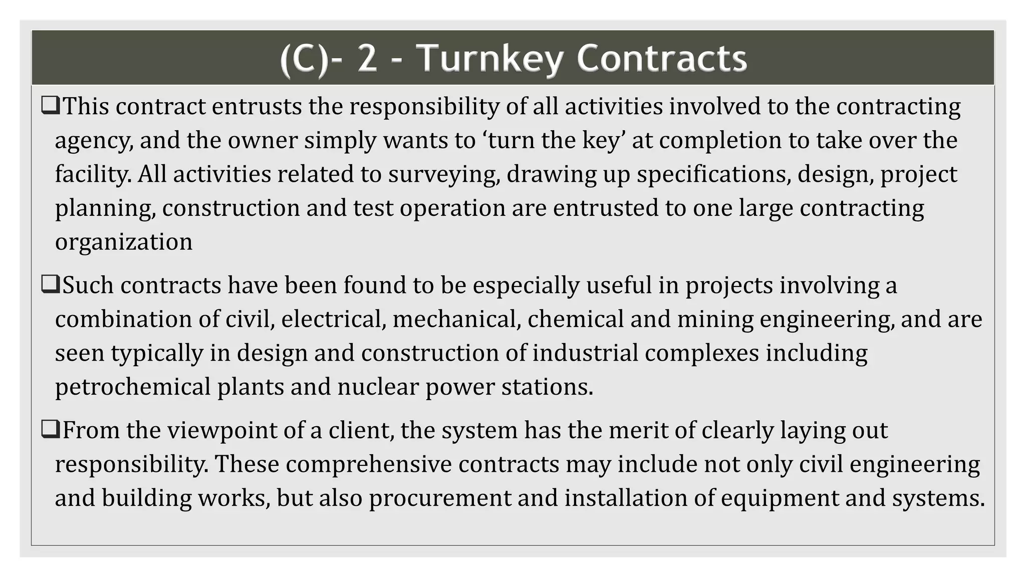 (C)- 2 - Turnkey Contracts
This contract entrusts the responsibility of all activities involved to the contracting
agency, and the owner simply wants to ‘turn the key’ at completion to take over the
facility. All activities related to surveying, drawing up specifications, design, project
planning, construction and test operation are entrusted to one large contracting
organization
Such contracts have been found to be especially useful in projects involving a
combination of civil, electrical, mechanical, chemical and mining engineering, and are
seen typically in design and construction of industrial complexes including
petrochemical plants and nuclear power stations.
From the viewpoint of a client, the system has the merit of clearly laying out
responsibility. These comprehensive contracts may include not only civil engineering
and building works, but also procurement and installation of equipment and systems.
 