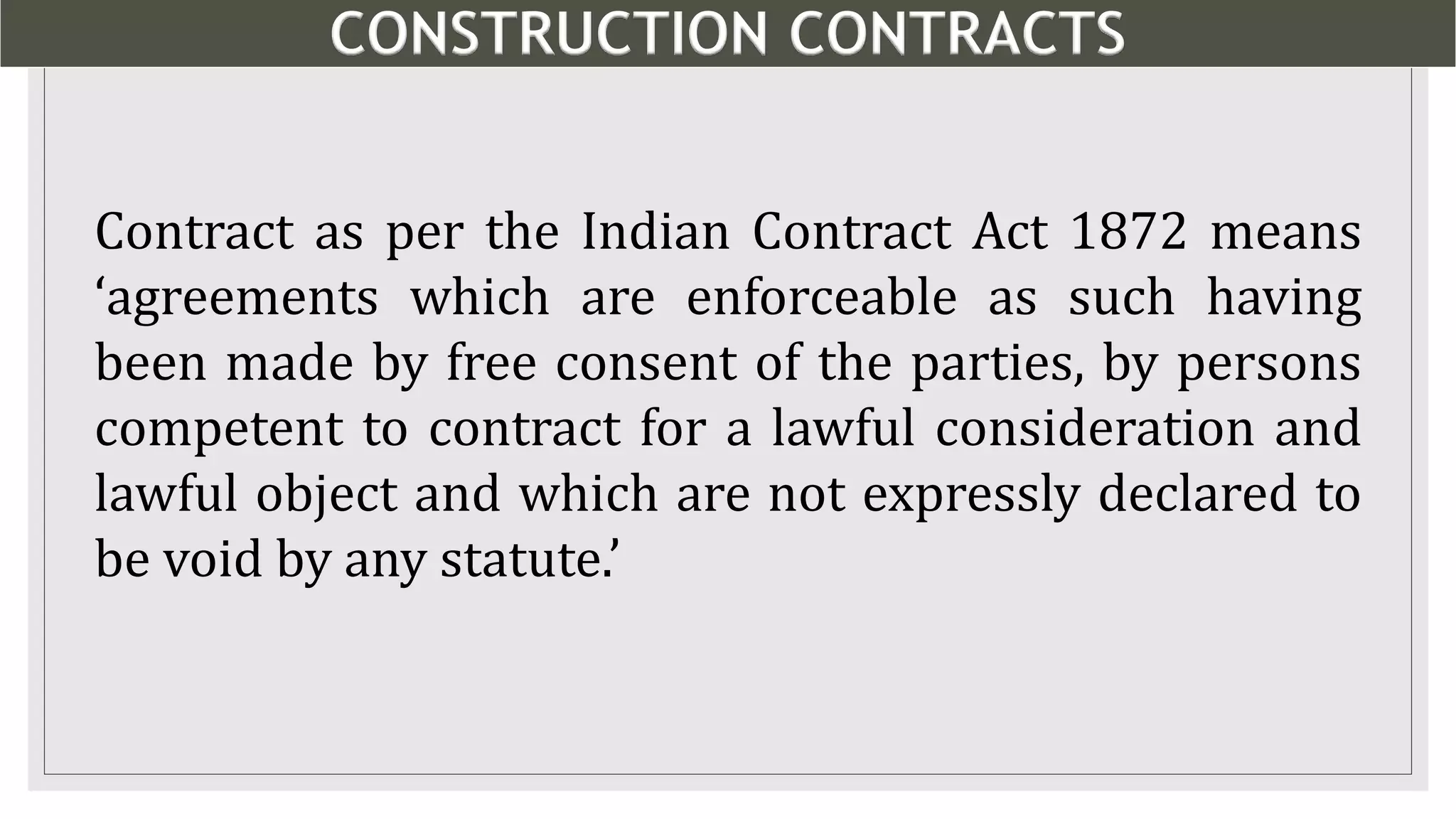 CONSTRUCTION CONTRACTS
2
Contract as per the Indian Contract Act 1872 means
‘agreements which are enforceable as such having
been made by free consent of the parties, by persons
competent to contract for a lawful consideration and
lawful object and which are not expressly declared to
be void by any statute.’
 