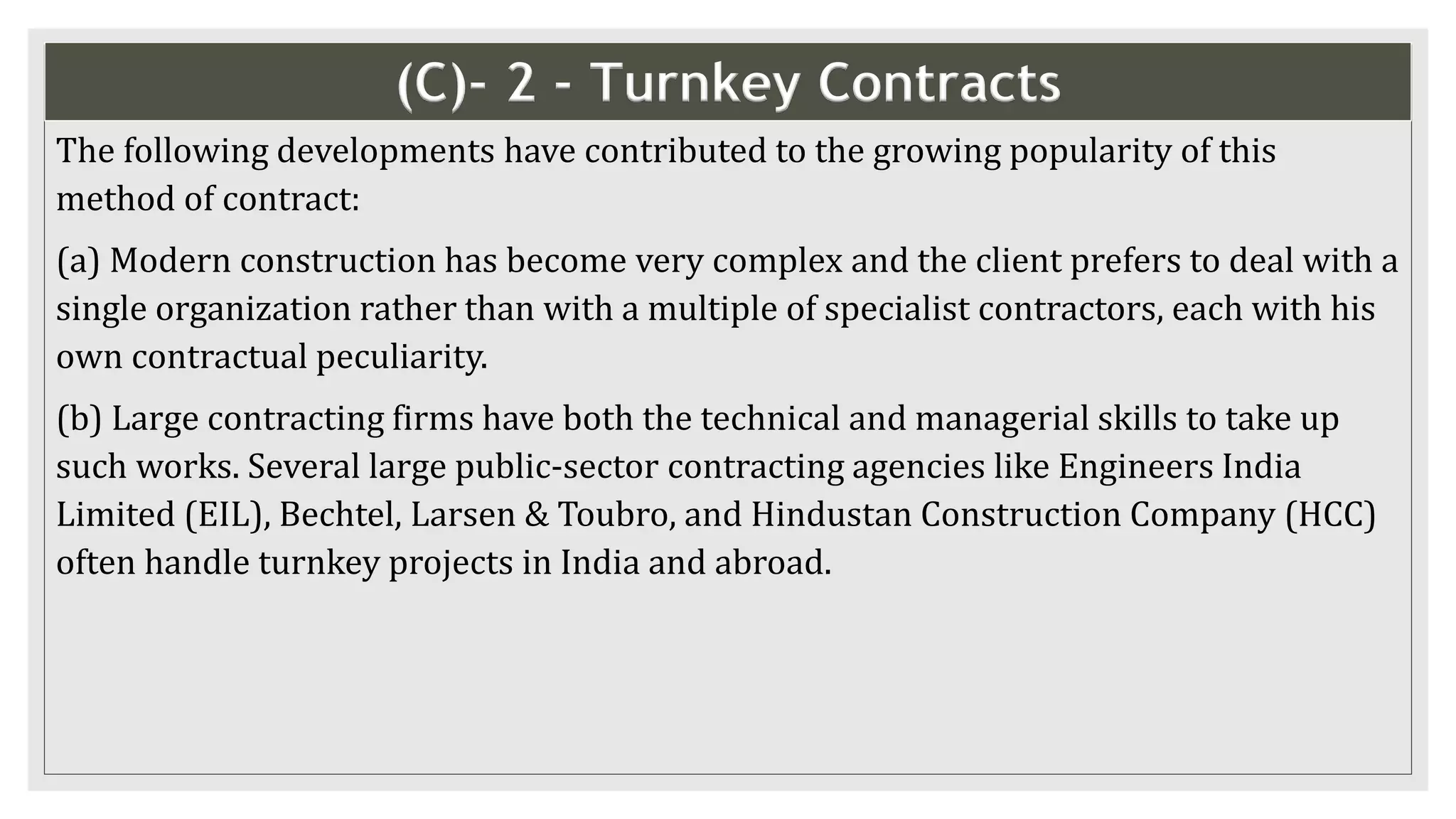 (C)- 2 - Turnkey Contracts
The following developments have contributed to the growing popularity of this
method of contract:
(a) Modern construction has become very complex and the client prefers to deal with a
single organization rather than with a multiple of specialist contractors, each with his
own contractual peculiarity.
(b) Large contracting firms have both the technical and managerial skills to take up
such works. Several large public-sector contracting agencies like Engineers India
Limited (EIL), Bechtel, Larsen & Toubro, and Hindustan Construction Company (HCC)
often handle turnkey projects in India and abroad.
 