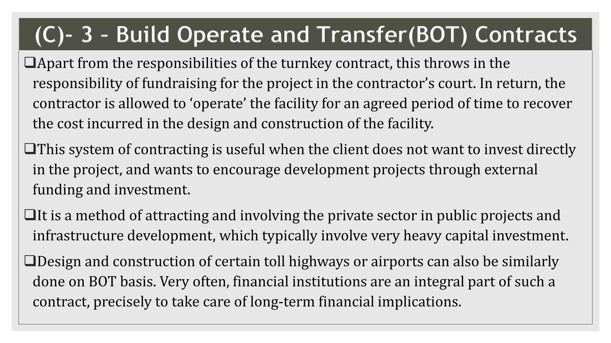 (C)- 3 – Build Operate and Transfer(BOT) Contracts
Apart from the responsibilities of the turnkey contract, this throws in the
responsibility of fundraising for the project in the contractor’s court. In return, the
contractor is allowed to ‘operate’ the facility for an agreed period of time to recover
the cost incurred in the design and construction of the facility.
This system of contracting is useful when the client does not want to invest directly
in the project, and wants to encourage development projects through external
funding and investment.
It is a method of attracting and involving the private sector in public projects and
infrastructure development, which typically involve very heavy capital investment.
Design and construction of certain toll highways or airports can also be similarly
done on BOT basis. Very often, financial institutions are an integral part of such a
contract, precisely to take care of long-term financial implications.
 