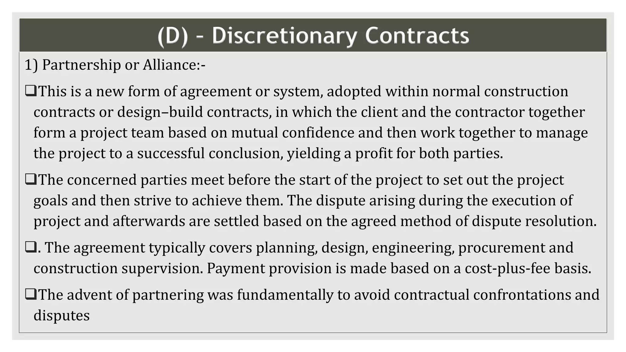 (D) – Discretionary Contracts
1) Partnership or Alliance:-
This is a new form of agreement or system, adopted within normal construction
contracts or design–build contracts, in which the client and the contractor together
form a project team based on mutual confidence and then work together to manage
the project to a successful conclusion, yielding a profit for both parties.
The concerned parties meet before the start of the project to set out the project
goals and then strive to achieve them. The dispute arising during the execution of
project and afterwards are settled based on the agreed method of dispute resolution.
. The agreement typically covers planning, design, engineering, procurement and
construction supervision. Payment provision is made based on a cost-plus-fee basis.
The advent of partnering was fundamentally to avoid contractual confrontations and
disputes
 