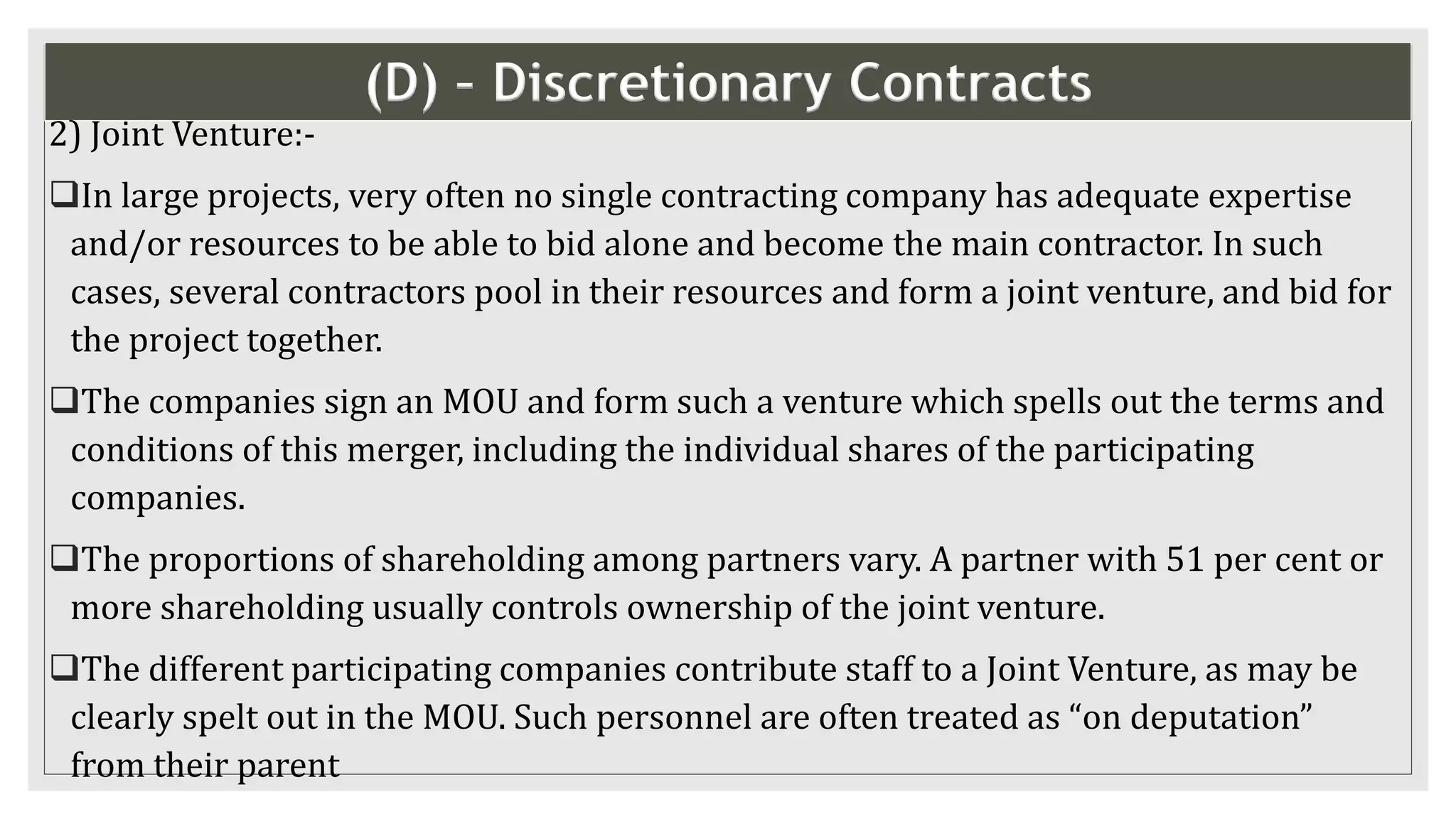 (D) – Discretionary Contracts
2) Joint Venture:-
In large projects, very often no single contracting company has adequate expertise
and/or resources to be able to bid alone and become the main contractor. In such
cases, several contractors pool in their resources and form a joint venture, and bid for
the project together.
The companies sign an MOU and form such a venture which spells out the terms and
conditions of this merger, including the individual shares of the participating
companies.
The proportions of shareholding among partners vary. A partner with 51 per cent or
more shareholding usually controls ownership of the joint venture.
The different participating companies contribute staff to a Joint Venture, as may be
clearly spelt out in the MOU. Such personnel are often treated as “on deputation”
from their parent
 