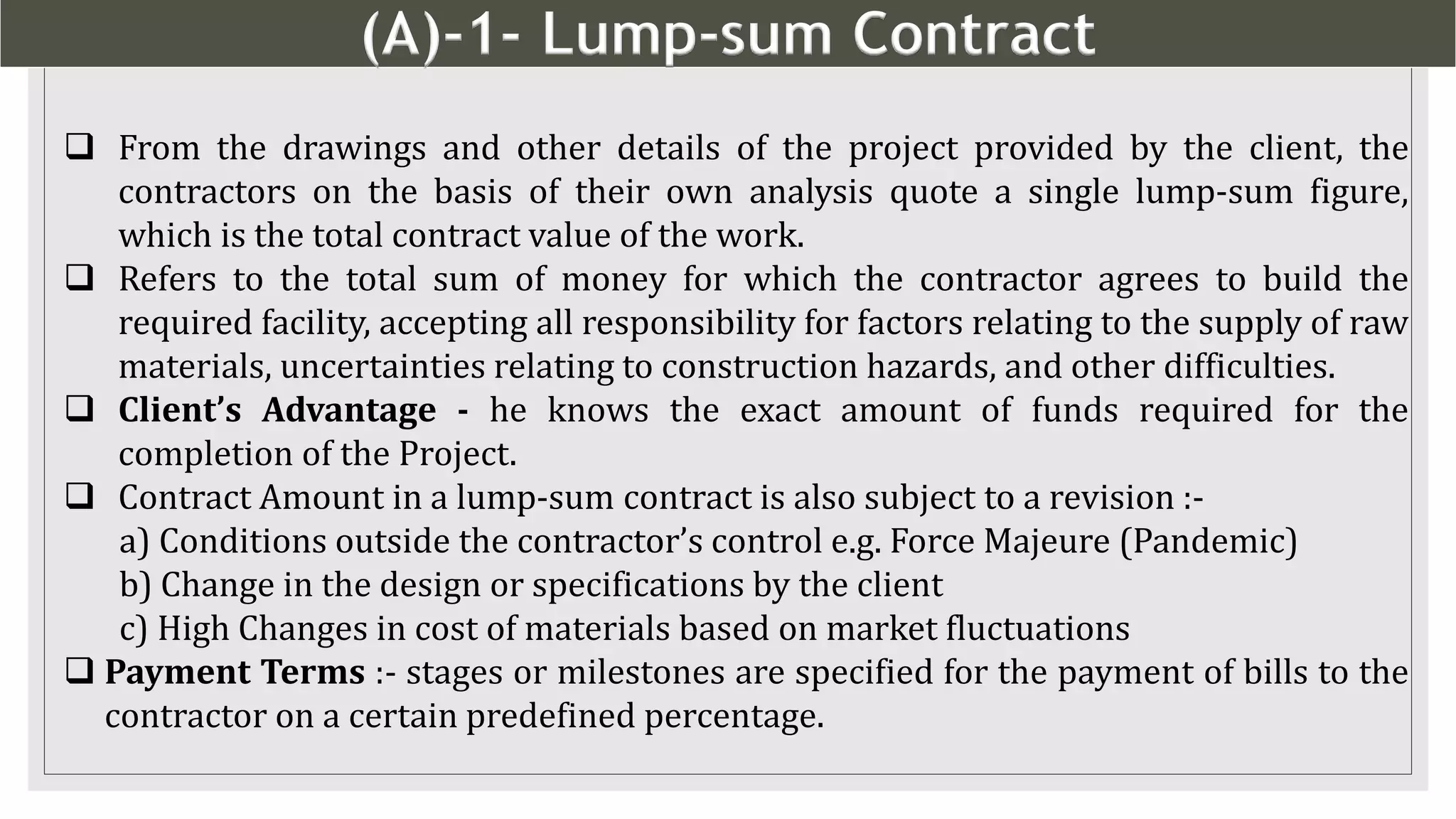 (A)-1- Lump-sum Contract
5
 From the drawings and other details of the project provided by the client, the
contractors on the basis of their own analysis quote a single lump-sum figure,
which is the total contract value of the work.
 Refers to the total sum of money for which the contractor agrees to build the
required facility, accepting all responsibility for factors relating to the supply of raw
materials, uncertainties relating to construction hazards, and other difficulties.
 Client’s Advantage - he knows the exact amount of funds required for the
completion of the Project.
 Contract Amount in a lump-sum contract is also subject to a revision :-
a) Conditions outside the contractor’s control e.g. Force Majeure (Pandemic)
b) Change in the design or specifications by the client
c) High Changes in cost of materials based on market fluctuations
 Payment Terms :- stages or milestones are specified for the payment of bills to the
contractor on a certain predefined percentage.
 