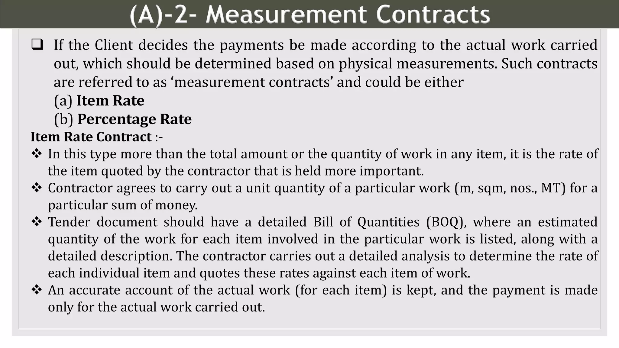 (A)-2- Measurement Contracts
6
 If the Client decides the payments be made according to the actual work carried
out, which should be determined based on physical measurements. Such contracts
are referred to as ‘measurement contracts’ and could be either
(a) Item Rate
(b) Percentage Rate
Item Rate Contract :-
 In this type more than the total amount or the quantity of work in any item, it is the rate of
the item quoted by the contractor that is held more important.
 Contractor agrees to carry out a unit quantity of a particular work (m, sqm, nos., MT) for a
particular sum of money.
 Tender document should have a detailed Bill of Quantities (BOQ), where an estimated
quantity of the work for each item involved in the particular work is listed, along with a
detailed description. The contractor carries out a detailed analysis to determine the rate of
each individual item and quotes these rates against each item of work.
 An accurate account of the actual work (for each item) is kept, and the payment is made
only for the actual work carried out.
 