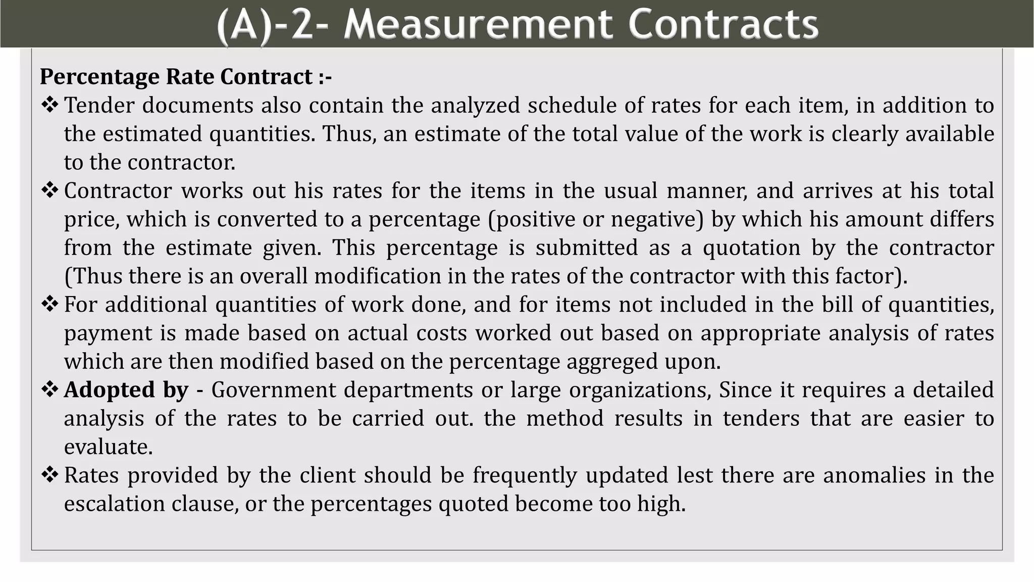 (A)-2- Measurement Contracts
8
Percentage Rate Contract :-
Tender documents also contain the analyzed schedule of rates for each item, in addition to
the estimated quantities. Thus, an estimate of the total value of the work is clearly available
to the contractor.
Contractor works out his rates for the items in the usual manner, and arrives at his total
price, which is converted to a percentage (positive or negative) by which his amount differs
from the estimate given. This percentage is submitted as a quotation by the contractor
(Thus there is an overall modification in the rates of the contractor with this factor).
For additional quantities of work done, and for items not included in the bill of quantities,
payment is made based on actual costs worked out based on appropriate analysis of rates
which are then modified based on the percentage aggreged upon.
Adopted by - Government departments or large organizations, Since it requires a detailed
analysis of the rates to be carried out. the method results in tenders that are easier to
evaluate.
Rates provided by the client should be frequently updated lest there are anomalies in the
escalation clause, or the percentages quoted become too high.
 