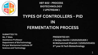 TYPES OF CONTROLLERS - PID
IN
FERMENTATION PROCESS
PRESENTED BY:
J.Sanjay stanlin ( 121012101426 )
M.Mohammed Dhanish ( 121012101421)
3rd year B.Tech Biotechnology
XBT 602 - PROCESS
BIOTECHNOLOGY
( UPSTREAM )
SUBMITTED TO:
Ms. P Mala
Assistance Professor
Department of BioTechnology
Periyar Maniammai Institute Of
Science and Technology
1
 