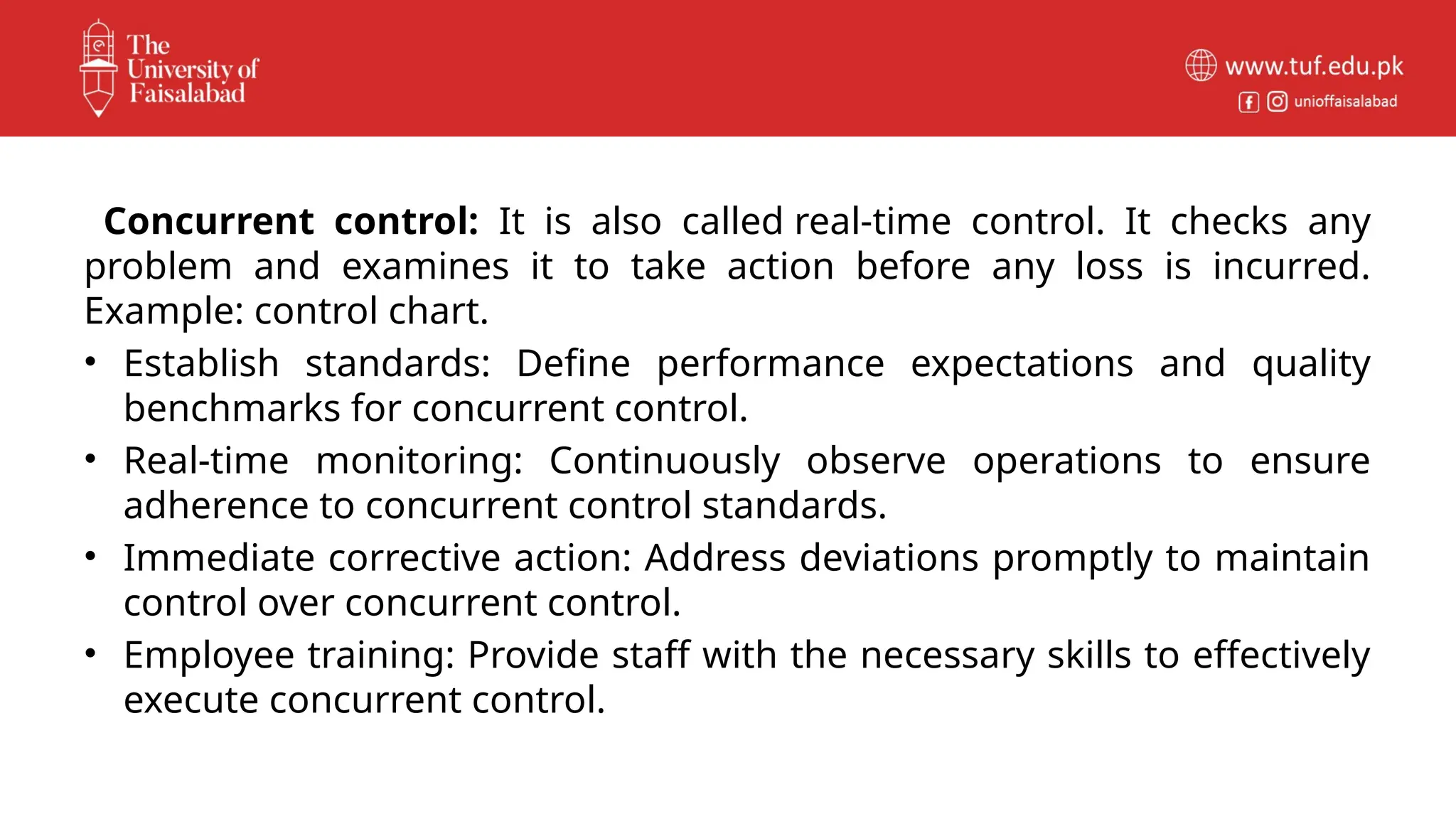 Concurrent control: It is also called real-time control. It checks any
problem and examines it to take action before any loss is incurred.
Example: control chart.
• Establish standards: Define performance expectations and quality
benchmarks for concurrent control.
• Real-time monitoring: Continuously observe operations to ensure
adherence to concurrent control standards.
• Immediate corrective action: Address deviations promptly to maintain
control over concurrent control.
• Employee training: Provide staff with the necessary skills to effectively
execute concurrent control.
 