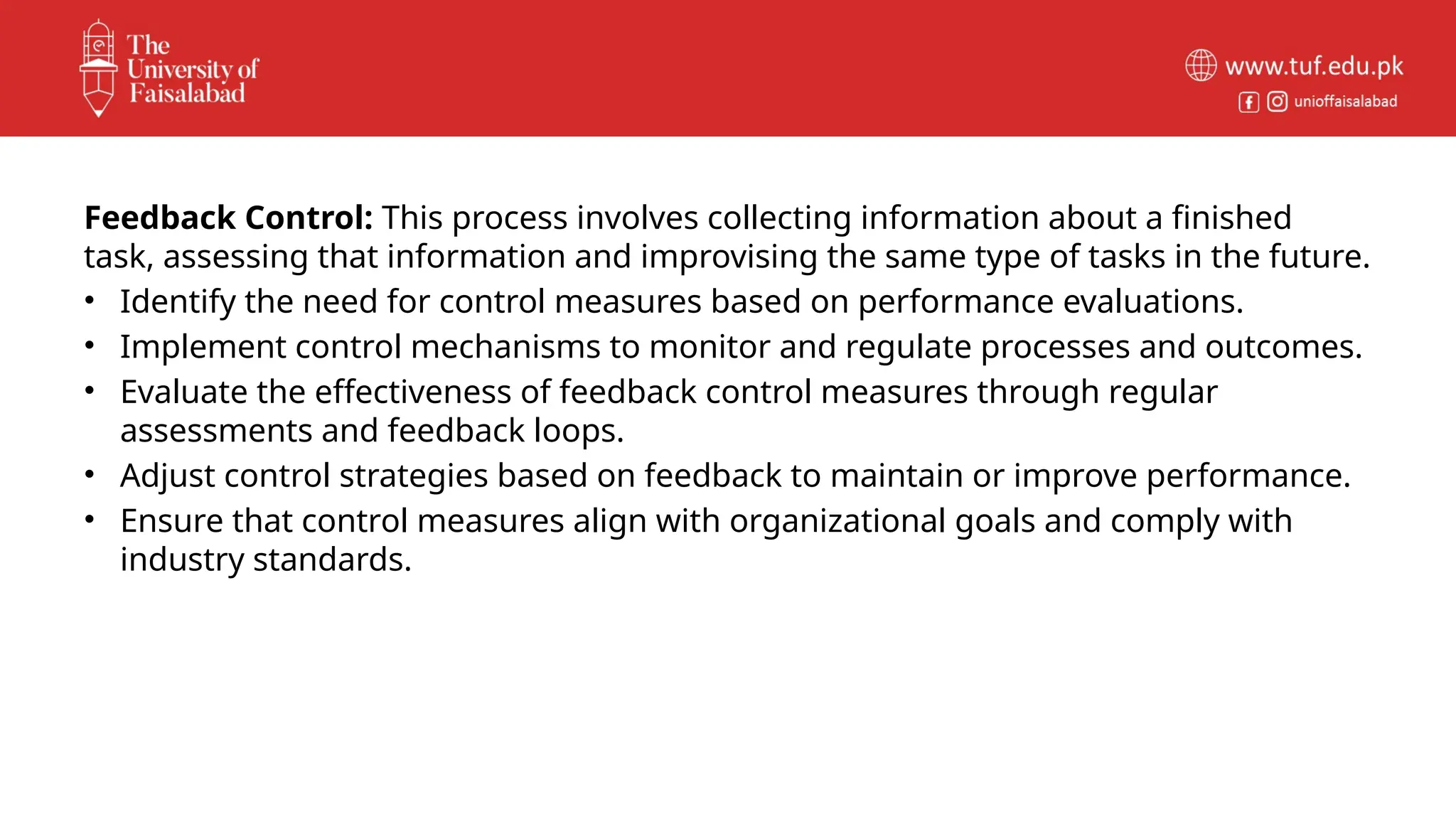 Feedback Control: This process involves collecting information about a finished
task, assessing that information and improvising the same type of tasks in the future.
• Identify the need for control measures based on performance evaluations.
• Implement control mechanisms to monitor and regulate processes and outcomes.
• Evaluate the effectiveness of feedback control measures through regular
assessments and feedback loops.
• Adjust control strategies based on feedback to maintain or improve performance.
• Ensure that control measures align with organizational goals and comply with
industry standards.
 