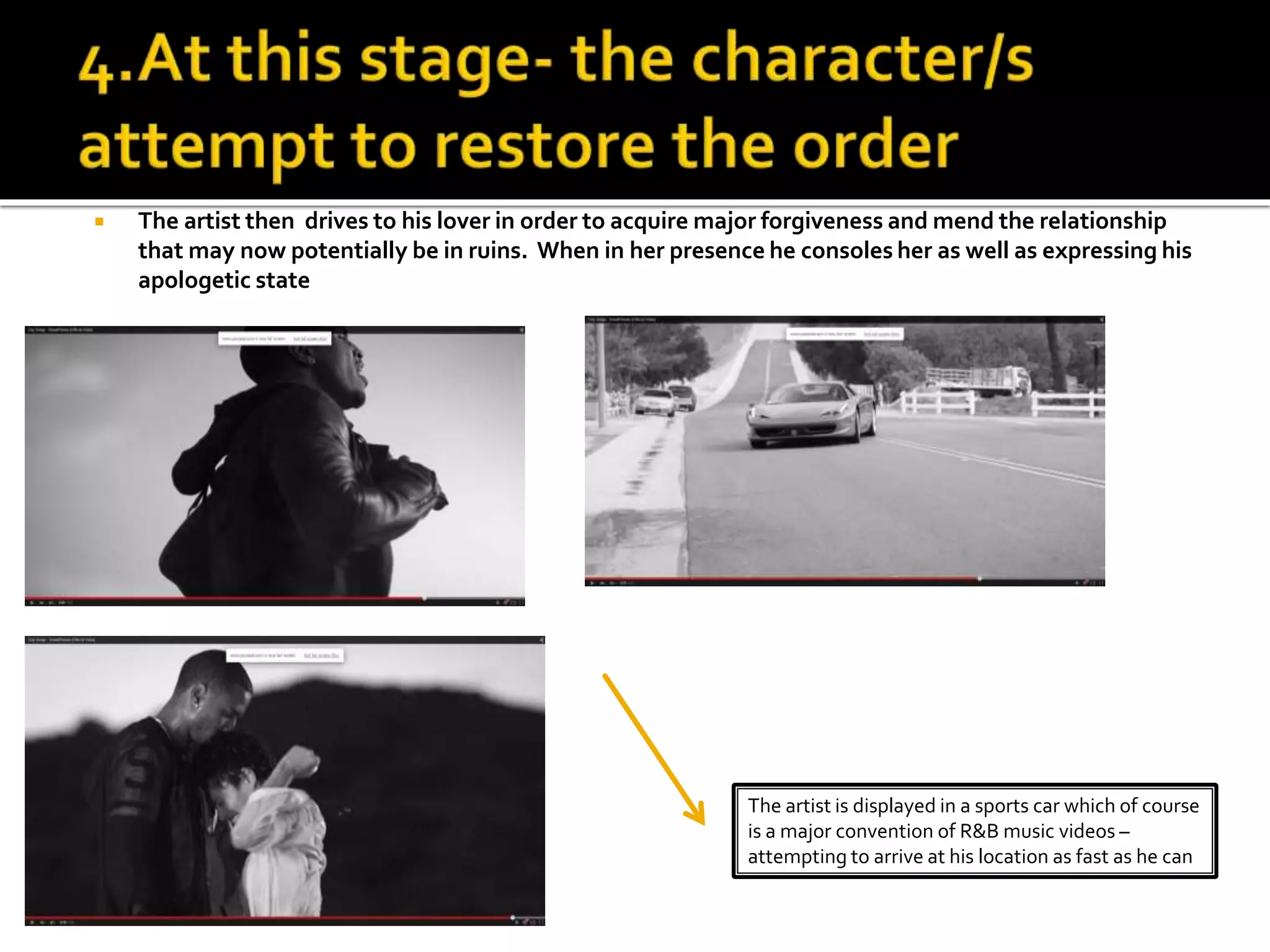  The artist then drives to his lover in order to acquire major forgiveness and mend the relationship
that may now potentially be in ruins. When in her presence he consoles her as well as expressing his
apologetic state
The artist is displayed in a sports car which of course
is a major convention of R&B music videos –
attempting to arrive at his location as fast as he can
 