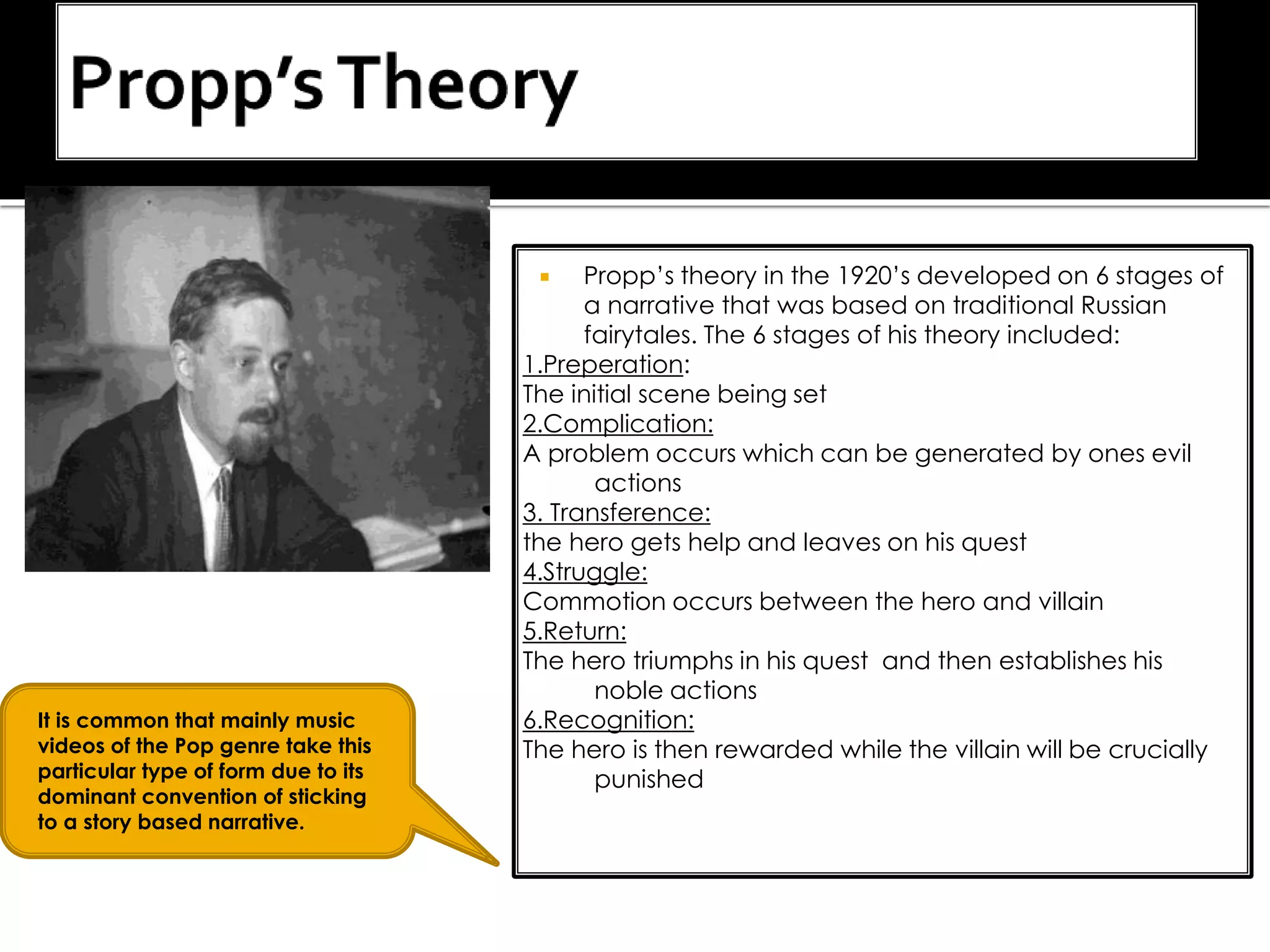  Propp’s theory in the 1920’s developed on 6 stages of
a narrative that was based on traditional Russian
fairytales. The 6 stages of his theory included:
1.Preperation:
The initial scene being set
2.Complication:
A problem occurs which can be generated by ones evil
actions
3. Transference:
the hero gets help and leaves on his quest
4.Struggle:
Commotion occurs between the hero and villain
5.Return:
The hero triumphs in his quest and then establishes his
noble actions
6.Recognition:
The hero is then rewarded while the villain will be crucially
punished
It is common that mainly music
videos of the Pop genre take this
particular type of form due to its
dominant convention of sticking
to a story based narrative.
 
