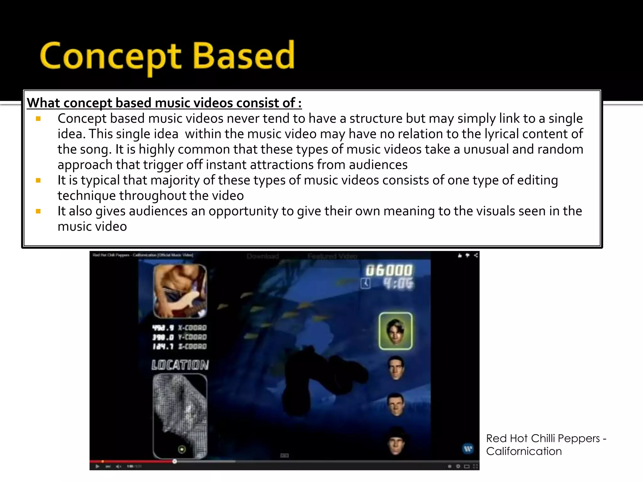 What concept based music videos consist of :
 Concept based music videos never tend to have a structure but may simply link to a single
idea. This single idea within the music video may have no relation to the lyrical content of
the song. It is highly common that these types of music videos take a unusual and random
approach that trigger off instant attractions from audiences
 It is typical that majority of these types of music videos consists of one type of editing
technique throughout the video
 It also gives audiences an opportunity to give their own meaning to the visuals seen in the
music video
Red Hot Chilli Peppers -
Californication
 