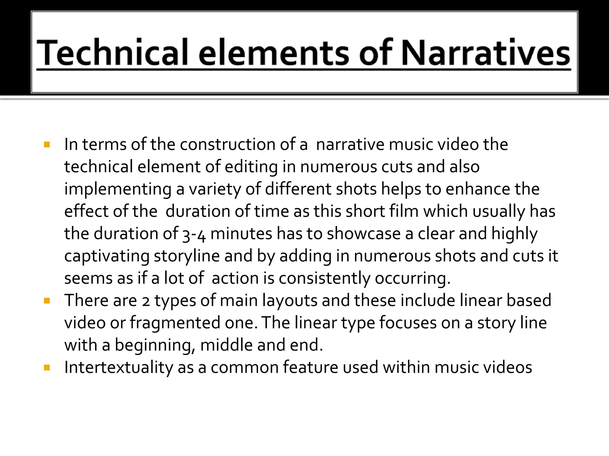  In terms of the construction of a narrative music video the
technical element of editing in numerous cuts and also
implementing a variety of different shots helps to enhance the
effect of the duration of time as this short film which usually has
the duration of 3-4 minutes has to showcase a clear and highly
captivating storyline and by adding in numerous shots and cuts it
seems as if a lot of action is consistently occurring.
 There are 2 types of main layouts and these include linear based
video or fragmented one.The linear type focuses on a story line
with a beginning, middle and end.
 Intertextuality as a common feature used within music videos
 