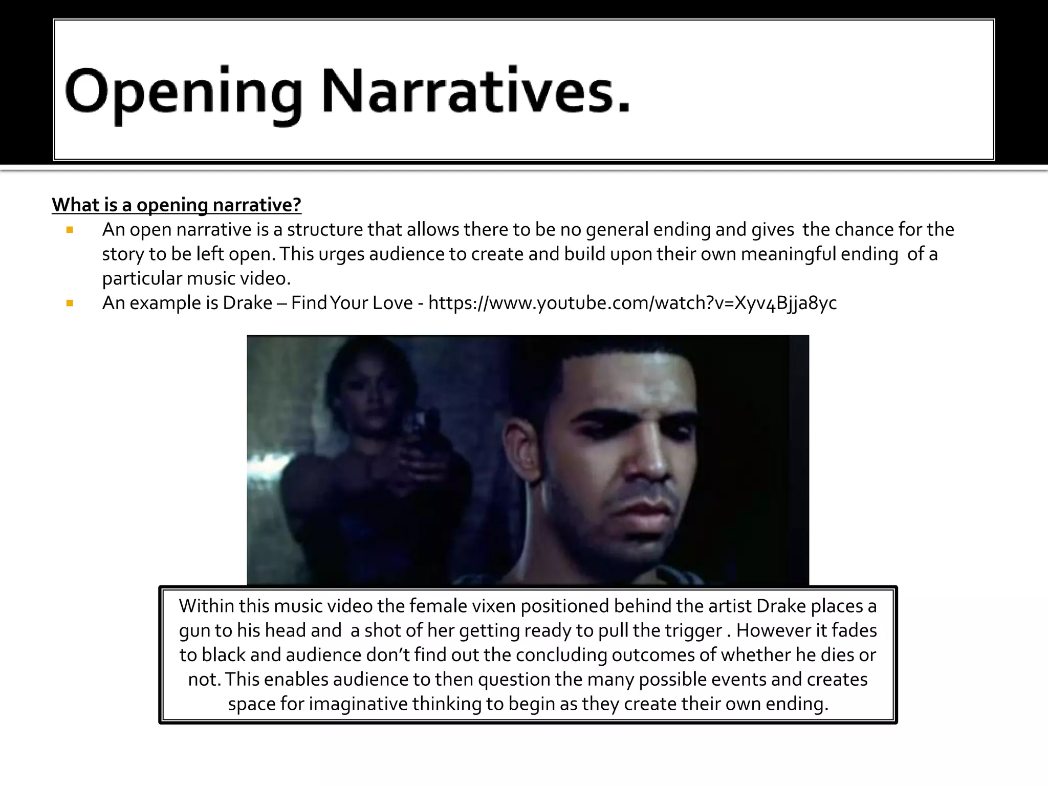 What is a opening narrative?
 An open narrative is a structure that allows there to be no general ending and gives the chance for the
story to be left open.This urges audience to create and build upon their own meaningful ending of a
particular music video.
 An example is Drake – FindYour Love - https://www.youtube.com/watch?v=Xyv4Bjja8yc
Within this music video the female vixen positioned behind the artist Drake places a
gun to his head and a shot of her getting ready to pull the trigger . However it fades
to black and audience don’t find out the concluding outcomes of whether he dies or
not.This enables audience to then question the many possible events and creates
space for imaginative thinking to begin as they create their own ending.
 