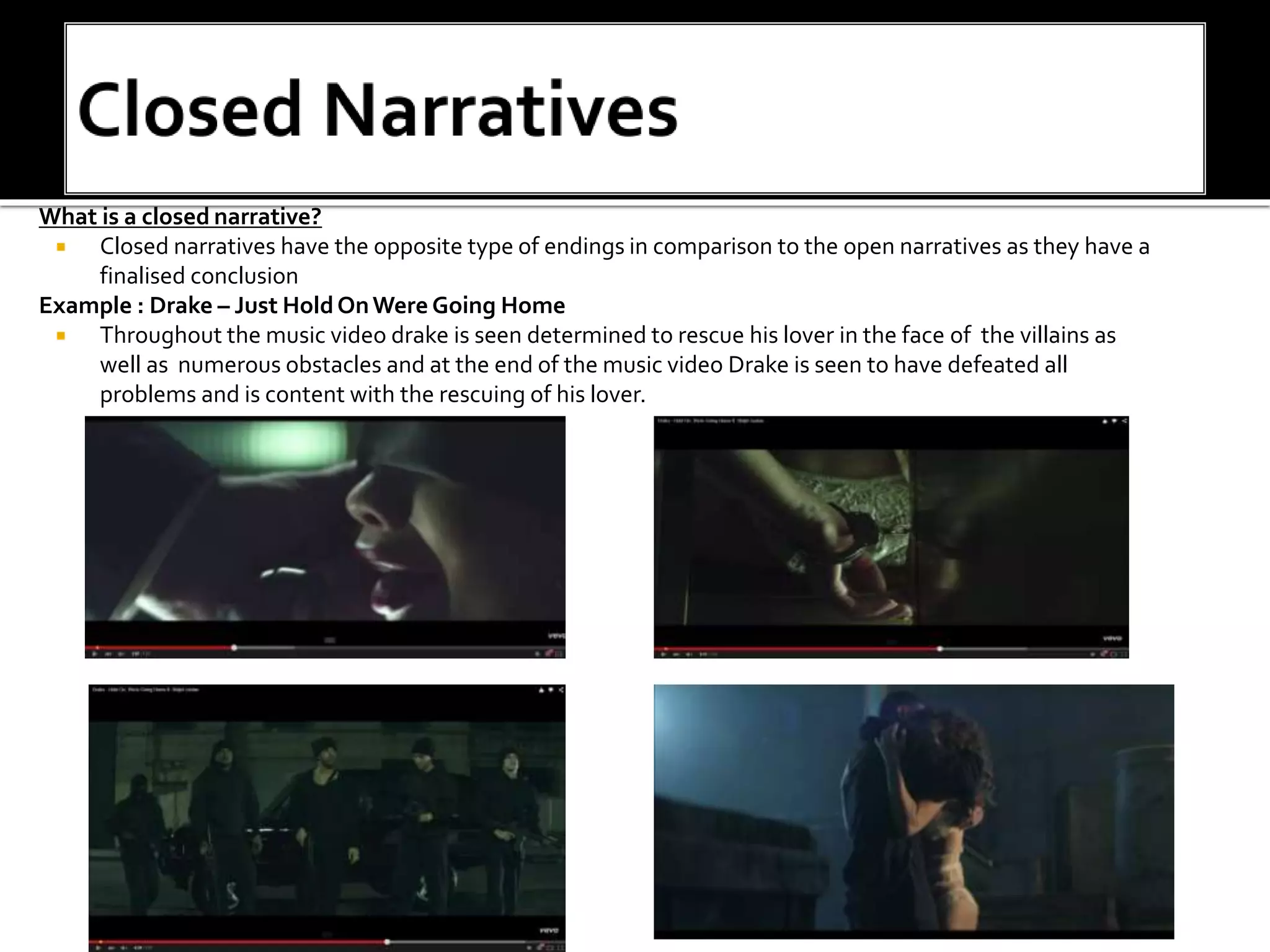What is a closed narrative?
 Closed narratives have the opposite type of endings in comparison to the open narratives as they have a
finalised conclusion
Example : Drake – Just HoldOnWere Going Home
 Throughout the music video drake is seen determined to rescue his lover in the face of the villains as
well as numerous obstacles and at the end of the music video Drake is seen to have defeated all
problems and is content with the rescuing of his lover.
 
