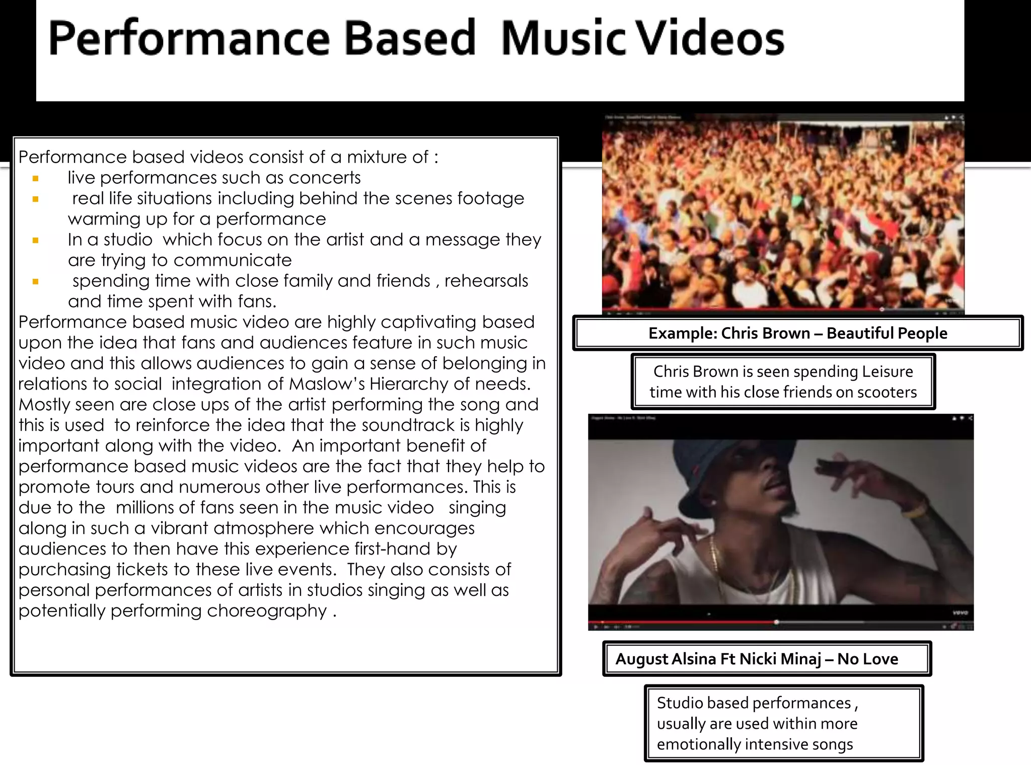 Performance based videos consist of a mixture of :
 live performances such as concerts
 real life situations including behind the scenes footage
warming up for a performance
 In a studio which focus on the artist and a message they
are trying to communicate
 spending time with close family and friends , rehearsals
and time spent with fans.
Performance based music video are highly captivating based
upon the idea that fans and audiences feature in such music
video and this allows audiences to gain a sense of belonging in
relations to social integration of Maslow’s Hierarchy of needs.
Mostly seen are close ups of the artist performing the song and
this is used to reinforce the idea that the soundtrack is highly
important along with the video. An important benefit of
performance based music videos are the fact that they help to
promote tours and numerous other live performances. This is
due to the millions of fans seen in the music video singing
along in such a vibrant atmosphere which encourages
audiences to then have this experience first-hand by
purchasing tickets to these live events. They also consists of
personal performances of artists in studios singing as well as
potentially performing choreography .
Example: Chris Brown – Beautiful People
Chris Brown is seen spending Leisure
time with his close friends on scooters
Studio based performances ,
usually are used within more
emotionally intensive songs
AugustAlsina Ft Nicki Minaj – No Love
 