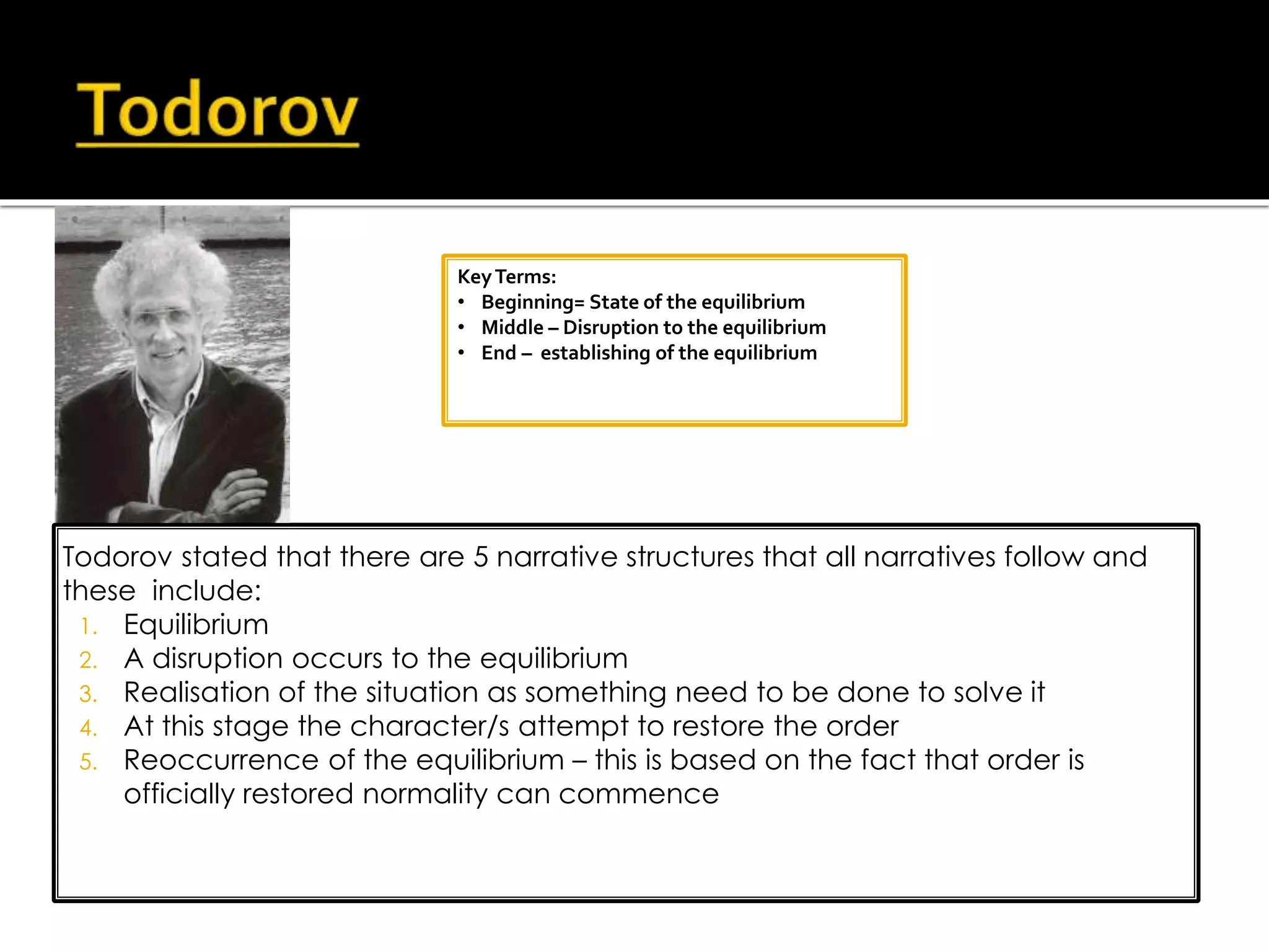 Todorov stated that there are 5 narrative structures that all narratives follow and
these include:
1. Equilibrium
2. A disruption occurs to the equilibrium
3. Realisation of the situation as something need to be done to solve it
4. At this stage the character/s attempt to restore the order
5. Reoccurrence of the equilibrium – this is based on the fact that order is
officially restored normality can commence
KeyTerms:
• Beginning= State of the equilibrium
• Middle – Disruption to the equilibrium
• End – establishing of the equilibrium
 