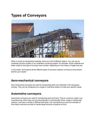 Types of Conveyors
When it comes to transporting materials, there are a lot of different options. You can use an
overhead conveyor system or an underfloor conveying system, for example. Some materials are
better suited to one type of conveyor than another, depending on how heavy or fragile they are.
In this article, we’ll explore all the different types of conveyor systems so that you know what’s
best for your needs!
Aero-mechanical conveyors
Aero-mechanical conveyors are used for transporting parts and materials in the aerospace
industry. They can be configured as a single or multi-lane system to meet your specific needs.
Automotive conveyors
Automotive conveyors are used for transporting parts and tools. They’re a common sight in car
manufacturing, where they can be pneumatically or mechanically driven, single or double belt
systems, and have a variety of different belt types. Car manufacturing is just one example of
how these machines are able to handle large amounts of product at once.
 