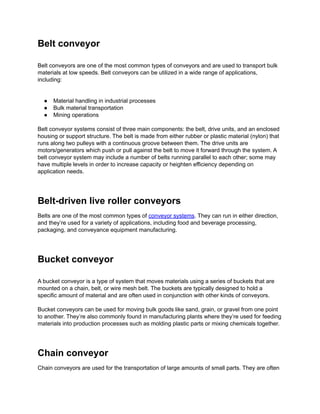 Belt conveyor
Belt conveyors are one of the most common types of conveyors and are used to transport bulk
materials at low speeds. Belt conveyors can be utilized in a wide range of applications,
including:
● Material handling in industrial processes
● Bulk material transportation
● Mining operations
Belt conveyor systems consist of three main components: the belt, drive units, and an enclosed
housing or support structure. The belt is made from either rubber or plastic material (nylon) that
runs along two pulleys with a continuous groove between them. The drive units are
motors/generators which push or pull against the belt to move it forward through the system. A
belt conveyor system may include a number of belts running parallel to each other; some may
have multiple levels in order to increase capacity or heighten efficiency depending on
application needs.
Belt-driven live roller conveyors
Belts are one of the most common types of conveyor systems. They can run in either direction,
and they’re used for a variety of applications, including food and beverage processing,
packaging, and conveyance equipment manufacturing.
Bucket conveyor
A bucket conveyor is a type of system that moves materials using a series of buckets that are
mounted on a chain, belt, or wire mesh belt. The buckets are typically designed to hold a
specific amount of material and are often used in conjunction with other kinds of conveyors.
Bucket conveyors can be used for moving bulk goods like sand, grain, or gravel from one point
to another. They’re also commonly found in manufacturing plants where they’re used for feeding
materials into production processes such as molding plastic parts or mixing chemicals together.
Chain conveyor
Chain conveyors are used for the transportation of large amounts of small parts. They are often
 