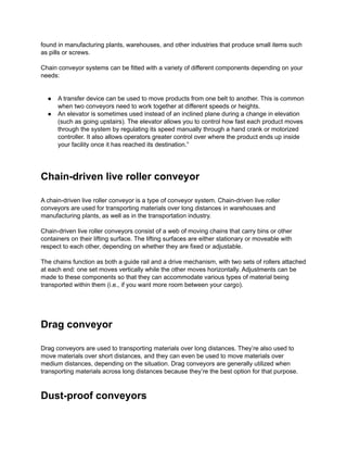 found in manufacturing plants, warehouses, and other industries that produce small items such
as pills or screws.
Chain conveyor systems can be fitted with a variety of different components depending on your
needs:
● A transfer device can be used to move products from one belt to another. This is common
when two conveyors need to work together at different speeds or heights.
● An elevator is sometimes used instead of an inclined plane during a change in elevation
(such as going upstairs). The elevator allows you to control how fast each product moves
through the system by regulating its speed manually through a hand crank or motorized
controller. It also allows operators greater control over where the product ends up inside
your facility once it has reached its destination.”
Chain-driven live roller conveyor
A chain-driven live roller conveyor is a type of conveyor system. Chain-driven live roller
conveyors are used for transporting materials over long distances in warehouses and
manufacturing plants, as well as in the transportation industry.
Chain-driven live roller conveyors consist of a web of moving chains that carry bins or other
containers on their lifting surface. The lifting surfaces are either stationary or moveable with
respect to each other, depending on whether they are fixed or adjustable.
The chains function as both a guide rail and a drive mechanism, with two sets of rollers attached
at each end: one set moves vertically while the other moves horizontally. Adjustments can be
made to these components so that they can accommodate various types of material being
transported within them (i.e., if you want more room between your cargo).
Drag conveyor
Drag conveyors are used to transporting materials over long distances. They’re also used to
move materials over short distances, and they can even be used to move materials over
medium distances, depending on the situation. Drag conveyors are generally utilized when
transporting materials across long distances because they’re the best option for that purpose.
Dust-proof conveyors
 