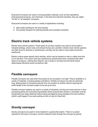 Dust-proof conveyors are used to moving powdery materials, such as food ingredients,
pharmaceutical products, and chemicals. In the food and chemical industries, they are called
“air-fed” or “air-assisted” conveyors.
Dust-proof conveyors are used in a variety of applications including:
● Bulk solids handling for the food industry
● Dry powder transport for pharmaceuticals and cosmetics industries
Electric track vehicle systems
Electric track vehicle systems: These types of conveyor systems are used to move loads in
industrial settings, where noise and exhaust fumes are a problem. Electric track vehicle systems
are often found in factories or warehouses, and they can be used to move loads around the
warehouse.
Electric motors power electric track vehicles, which may be tracked on rails or rubber tires that
run on the floor. The motors have low maintenance requirements when compared with other
types of conveyors, making them ideal for use in dusty or corrosive environments where
water-based lubricants would not perform well
Flexible conveyors
Flexible conveyors are used when the product to be conveyed is not rigid. They’re available in a
variety of materials, including plastics and fabrics. Flexible conveyors can also be extremely
long, allowing them to transport products from one location to another without requiring the
entire length of the conveyor system to be set up at once.
Flexible conveyor systems are used in a variety of industries, but they are most common in food
processing plants and manufacturing facilities where products like cheese or chocolate must be
transported over large distances without being damaged by being dropped onto hard surfaces
(which could happen if you were putting an item on top of a fixed rail).
Gravity conveyor
Gravity conveyors are used to move material in a gravity-fed system. There is no power
required for this type of conveyor, and the material moves through the conveyor by gravity
 
