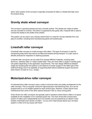 alone. Each section of the conveyor is typically comprised of rollers or wheels that help move
the product along.
Gravity skate wheel conveyor
The conveyor is gravity-powered and has a smooth surface. The wheels are made of rubber
and are mounted on a frame. The frame is supported by two guide rails. A special belt is used to
connect the skates to the shafts of the wheels.
The system can be used in any industry where there is a need for moving materials from one
place to another, including food manufacturing plants and warehouses.
Lineshaft roller conveyor
A lineshaft roller conveyor is a belt conveyor with rollers. This type of conveyor is used for
transporting bulky items that need to be lifted and lowered during transport. It is also used to
elevate products for inspection or cleaning purposes.
Lineshaft roller conveyors can be made from several different materials, including steel,
aluminum, stainless steel, or rubber-coated steel. They can have either a single or double guide
rail system depending on the application requirements. The main design difference between
single and double guide rail systems is the absence of center support in the latter type of line
shaft technology due to its capability of supporting itself without additional support structures
when there’s no load on it (i.e., empty).
Motorized-drive roller conveyor
A motorized-drive roller conveyor uses a motor to drive the chain and pulley arrangement on the
roller conveyor. This is a popular choice for high-production manufacturing lines, as it can be
programmed to run at variable speeds for each product type. However, it does require more
maintenance than some of the other options because it has so many moving parts.
Chain-driven live roller conveyors are typically used in situations where there is little or no space
available for the installation of an overhead power line. The chain drives that connect each
section of rollers work independently from one another and are powered by an electric motor
located underneath each section of rollers – so you won’t need access above your conveyor
system in order to fix any issues with them!
 