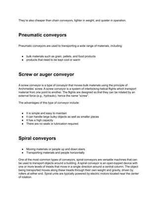 They’re also cheaper than chain conveyors, lighter in weight, and quieter in operation.
Pneumatic conveyors
Pneumatic conveyors are used to transporting a wide range of materials, including:
● bulk materials such as grain, pellets, and food products
● products that need to be kept cool or warm
Screw or auger conveyor
A screw conveyor is a type of conveyor that moves bulk materials using the principle of
Archimedes’ screw. A screw conveyor is a system of interlocking helical flights which transport
material from one point to another. The flights are designed so that they can be rotated by an
external force (e.g., hydraulic), hence the name “screw”.
The advantages of this type of conveyor include:
● It is simple and easy to maintain
● it can handle large bulky objects as well as smaller pieces
● It has a high capacity
● There are no seals or lubrication required
Spiral conveyors
● Moving materials or people up and down stairs
● Transporting materials and people horizontally
One of the most common types of conveyors, spiral conveyors are versatile machines that can
be used to transport objects around a building. A spiral conveyor is an open-topped device with
one or more levels of treads that move in a single direction around a central column. The object
being transported moves along these treads through their own weight and gravity, driven by
rollers at either end. Spiral units are typically powered by electric motors located near the center
of rotation.
 