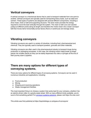 Vertical conveyors
A vertical conveyor is a mechanical device that is used to transport materials from one point to
another. Vertical conveyors are typically used for transporting heavy loads, such as steel and
cement. These types of systems are designed with several different components, including a
drive motor, chain or belt and supporting structure. The drive motor provides the energy
required to move the load vertically through the system. The chain or belt runs over several
pulleys at different points along its length and transfers this motion down into a lower conveyor
belt that moves items horizontally across factory floors or warehouse and storage areas.
Vibrating conveyors
Vibrating conveyors are used in a variety of industries, including food, pharmaceutical and
chemical. They are typically used to transport powders, granules and other materials.
Vibrating conveyors are often used in the pharmaceutical industry to transport drugs during
production or packaging processes. In this case, the vibrating motion helps break up larger
pieces into smaller pieces so they can be easily dispensed into vials or syringes at the end of
their journey down a pipeline.
There are many options for different types of
conveying systems.
There are many options for different types of conveying systems. Conveyors can be used in
numerous industries and applications, including:
● Food production
● Mining
● Shipping and receiving operations
● Waste management facilities
The most important thing is to choose a system that works best for your company, whether it be
an electric-driven roller or a gravity skate wheel. With so many different kinds available, you’re
sure to find something perfect! For conveyor systems solutions, please visit https://tru-trac.com/
This article was first published at https://topclickblogs.co.za/types-of-conveyors/
 