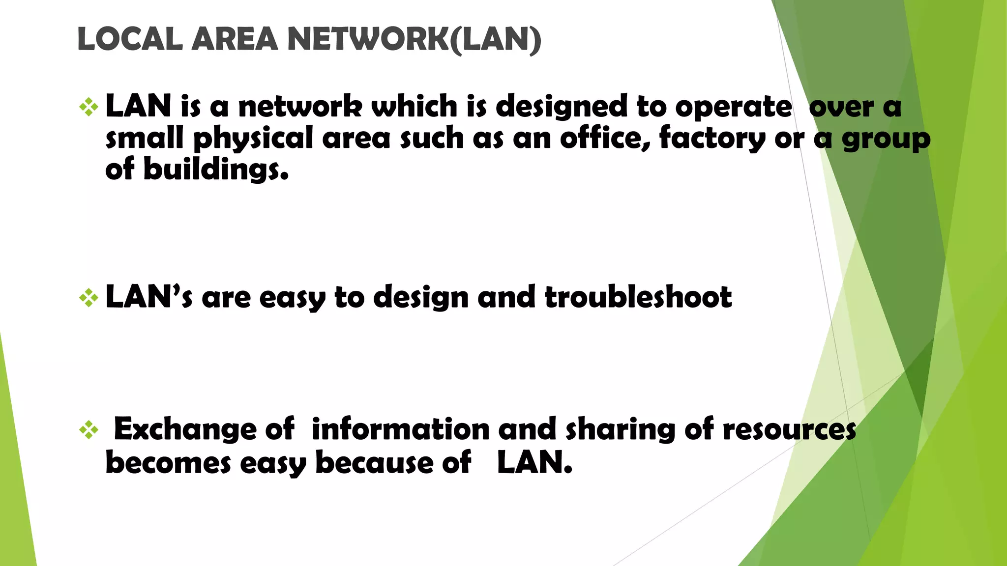 LOCAL AREA NETWORK(LAN)
 LAN is a network which is designed to operate over a
small physical area such as an office, factory or a group
of buildings.
 LAN’s are easy to design and troubleshoot
 Exchange of information and sharing of resources
becomes easy because of LAN.
 