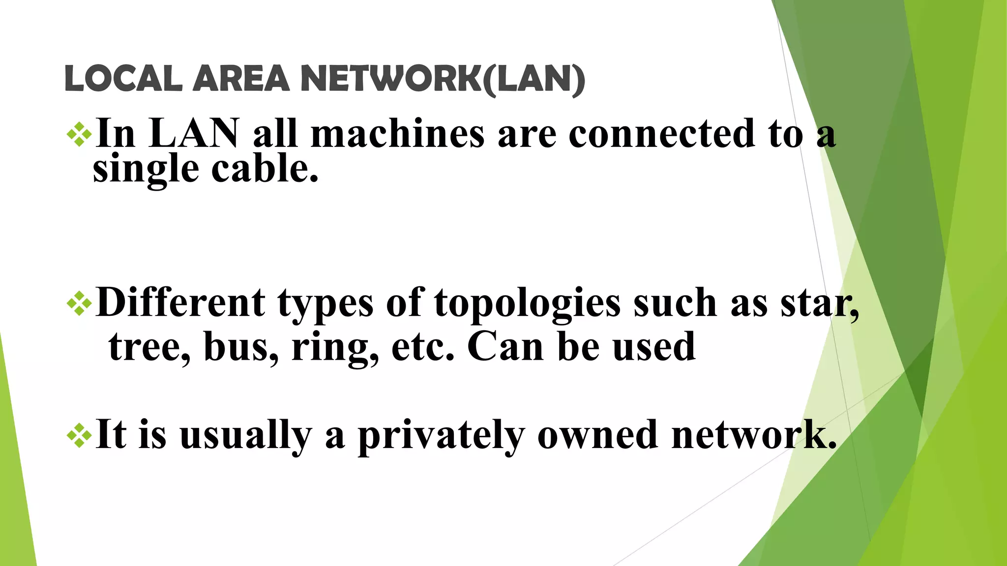 LOCAL AREA NETWORK(LAN)
In LAN all machines are connected to a
single cable.
Different types of topologies such as star,
tree, bus, ring, etc. Can be used
It is usually a privately owned network.
 