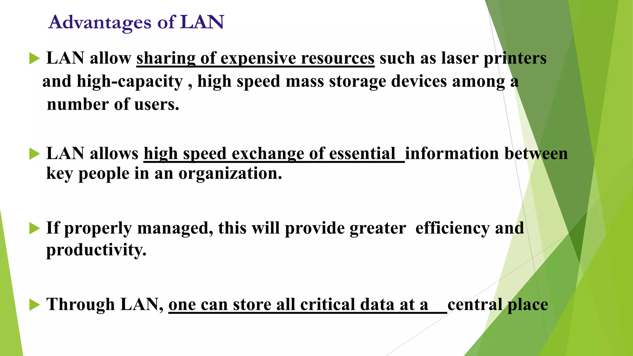 Advantages of LAN
 LAN allow sharing of expensive resources such as laser printers
and high-capacity , high speed mass storage devices among a
number of users.
 LAN allows high speed exchange of essential information between
key people in an organization.
 If properly managed, this will provide greater efficiency and
productivity.
 Through LAN, one can store all critical data at a central place
 