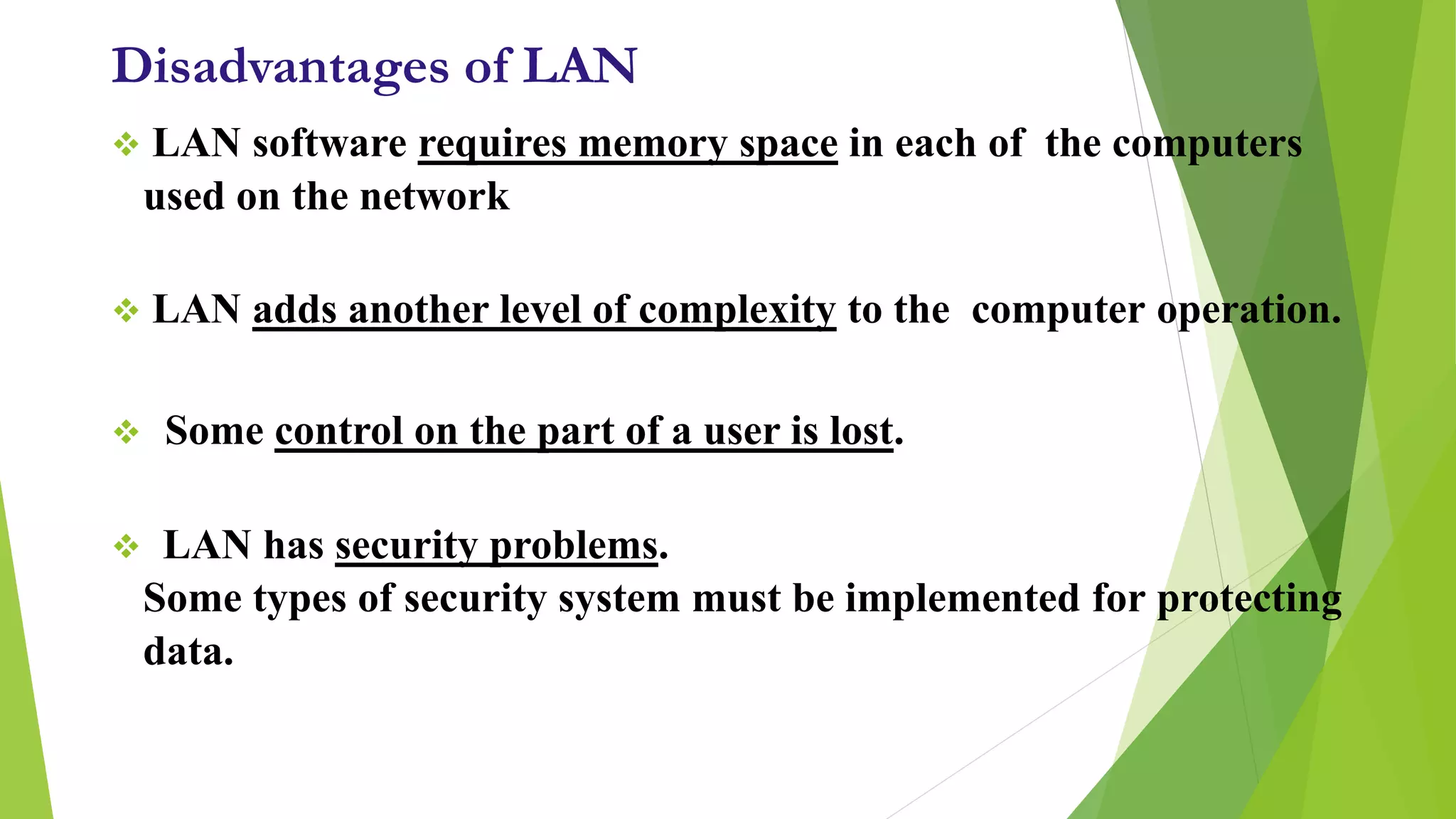 Disadvantages of LAN
 LAN software requires memory space in each of the computers
used on the network
 LAN adds another level of complexity to the computer operation.
 Some control on the part of a user is lost.
 LAN has security problems.
Some types of security system must be implemented for protecting
data.
 