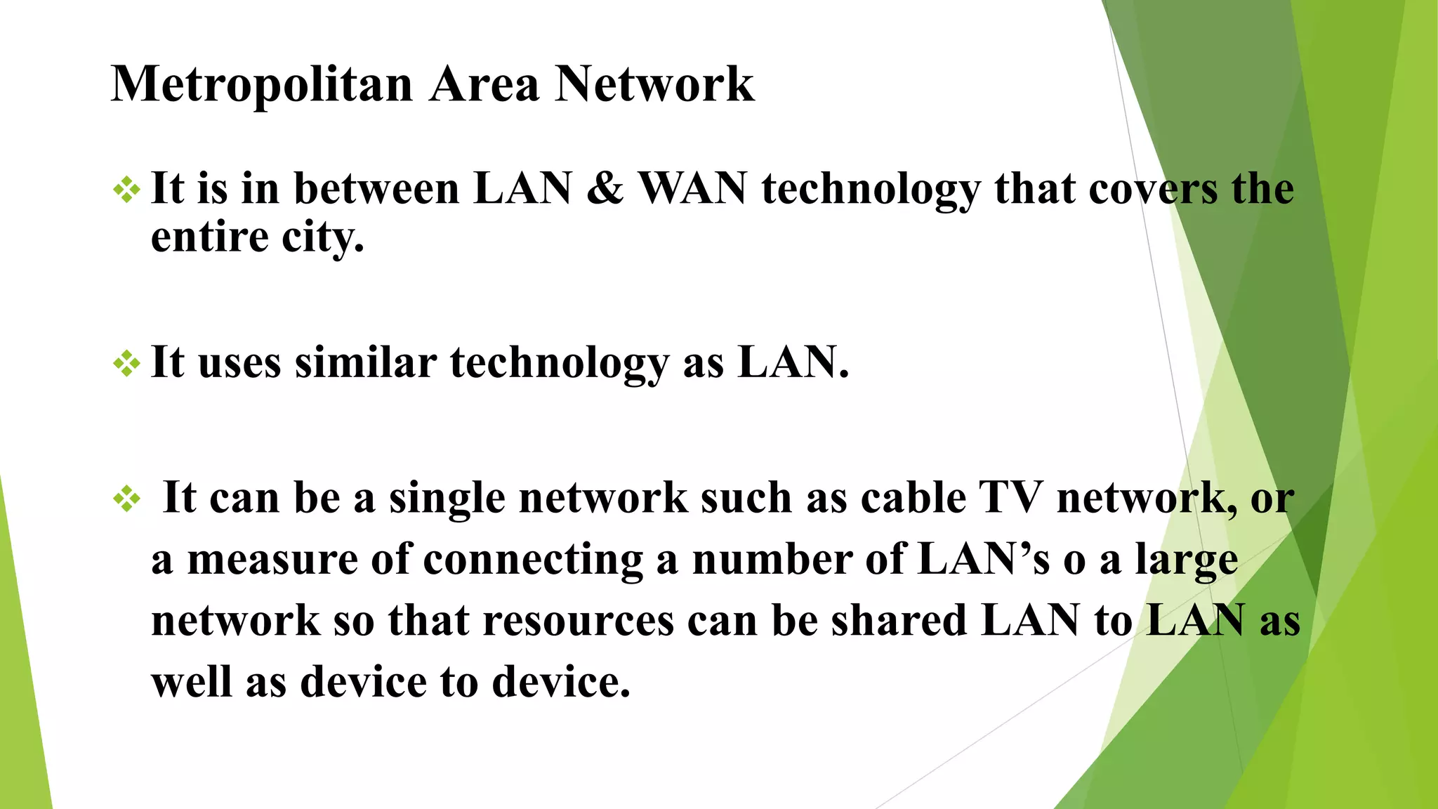 Metropolitan Area Network
 It is in between LAN & WAN technology that covers the
entire city.
 It uses similar technology as LAN.
 It can be a single network such as cable TV network, or
a measure of connecting a number of LAN’s o a large
network so that resources can be shared LAN to LAN as
well as device to device.
 