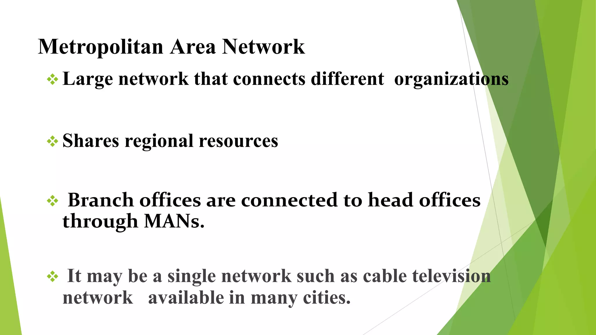 Metropolitan Area Network
 Large network that connects different organizations
 Shares regional resources
 Branch offices are connected to head offices
through MANs.
 It may be a single network such as cable television
network available in many cities.
 