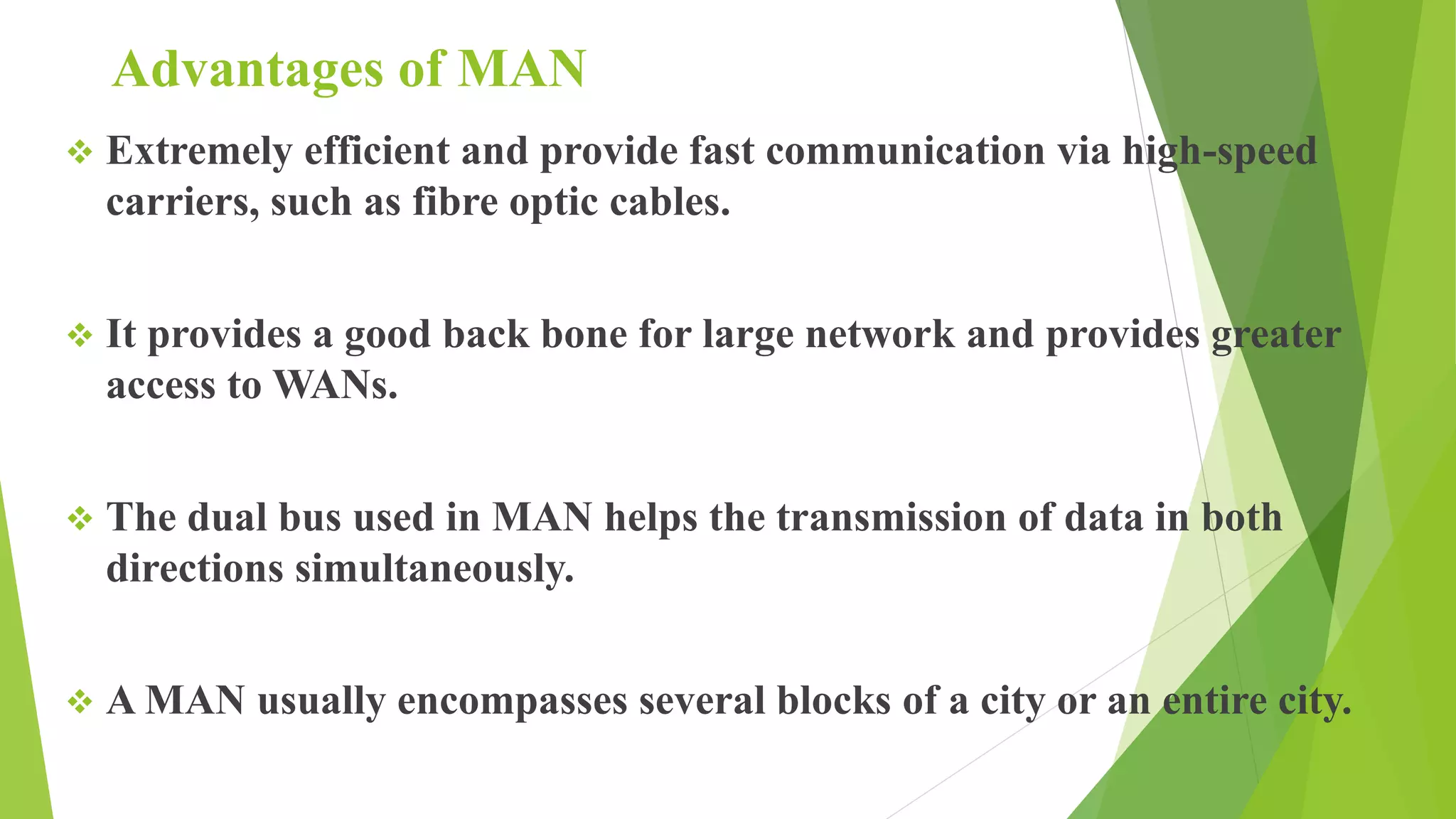 Advantages of MAN
 Extremely efficient and provide fast communication via high-speed
carriers, such as fibre optic cables.
 It provides a good back bone for large network and provides greater
access to WANs.
 The dual bus used in MAN helps the transmission of data in both
directions simultaneously.
 A MAN usually encompasses several blocks of a city or an entire city.
 