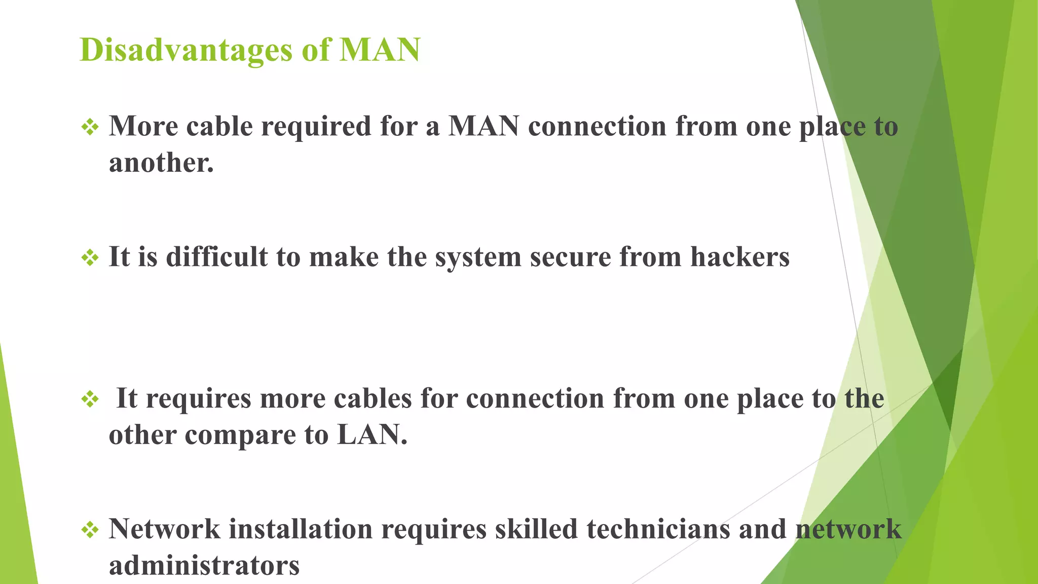 Disadvantages of MAN
 More cable required for a MAN connection from one place to
another.
 It is difficult to make the system secure from hackers
 It requires more cables for connection from one place to the
other compare to LAN.
 Network installation requires skilled technicians and network
administrators
 