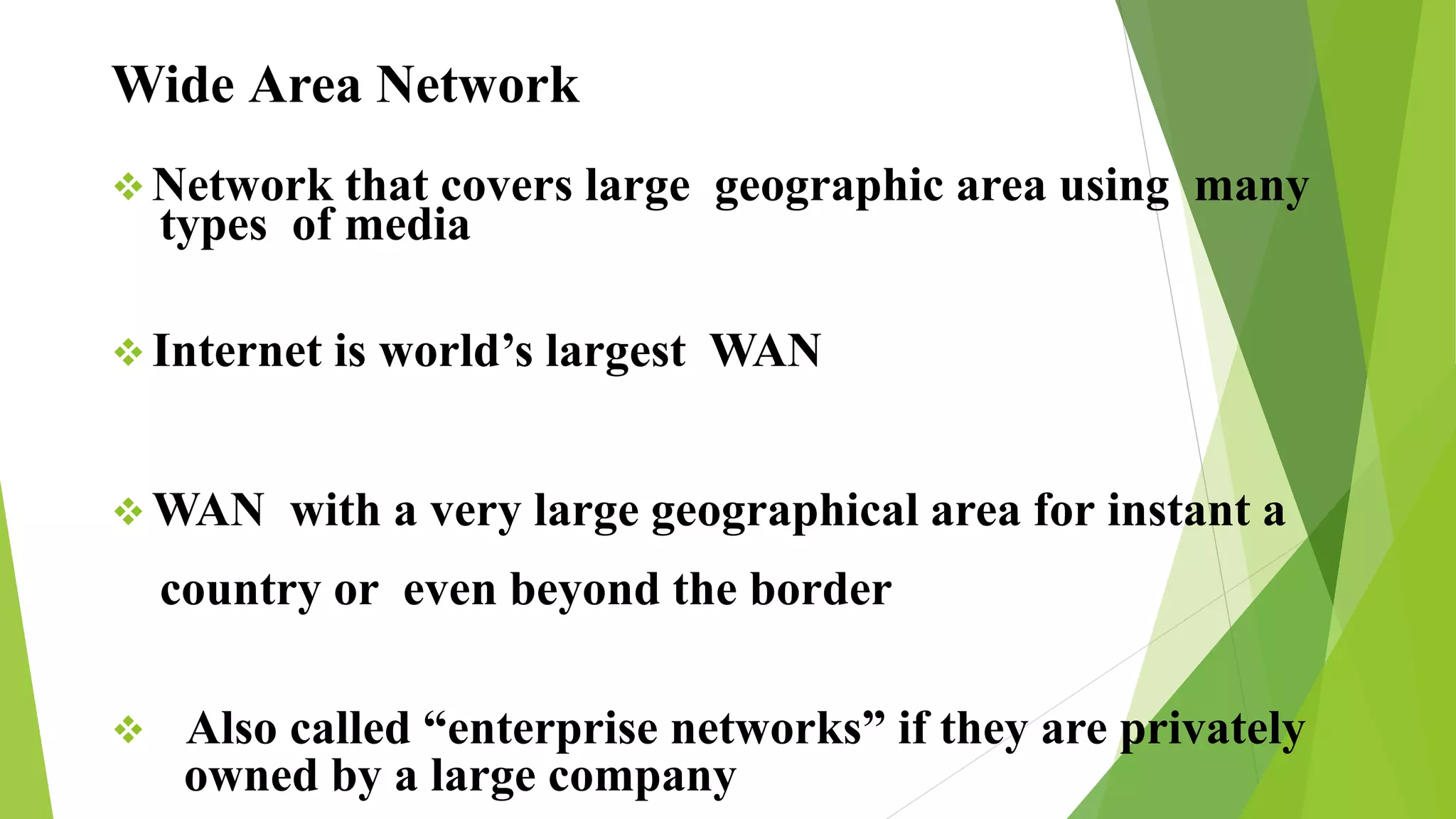 Wide Area Network
 Network that covers large geographic area using many
types of media
 Internet is world’s largest WAN
 WAN with a very large geographical area for instant a
country or even beyond the border
 Also called “enterprise networks” if they are privately
owned by a large company
 
