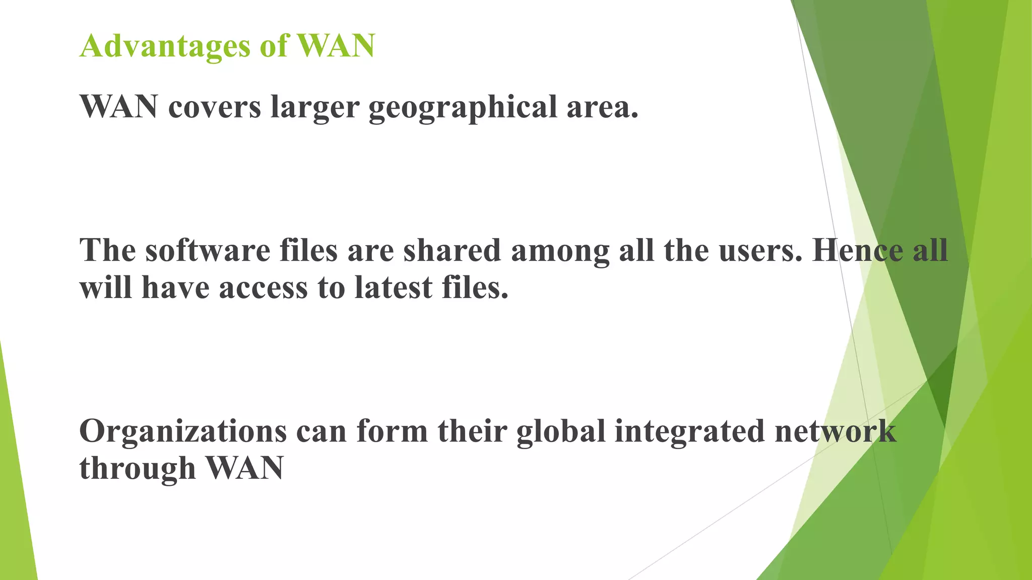 Advantages of WAN
WAN covers larger geographical area.
The software files are shared among all the users. Hence all
will have access to latest files.
Organizations can form their global integrated network
through WAN
 