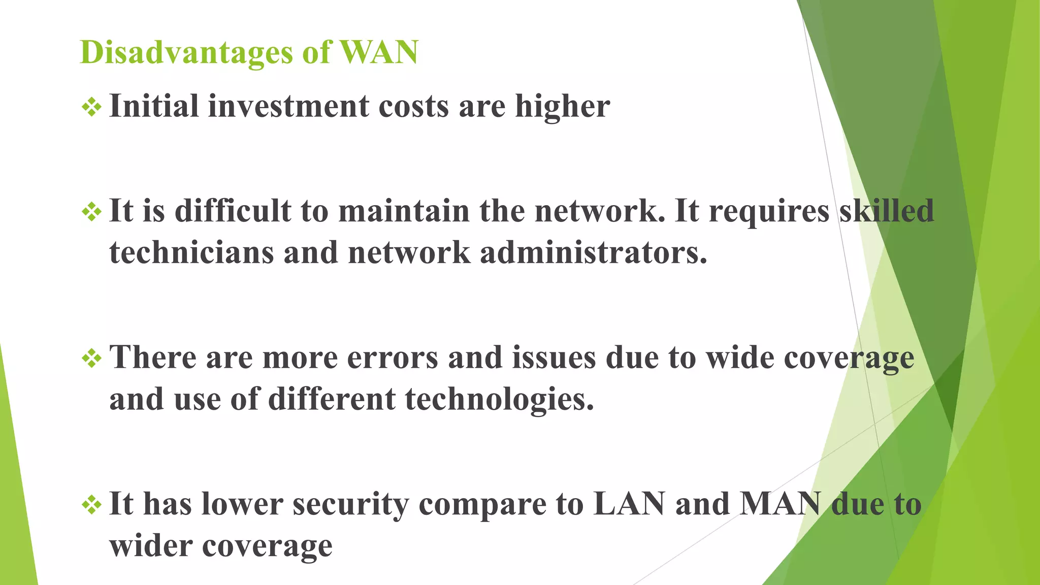Disadvantages of WAN
 Initial investment costs are higher
 It is difficult to maintain the network. It requires skilled
technicians and network administrators.
 There are more errors and issues due to wide coverage
and use of different technologies.
 It has lower security compare to LAN and MAN due to
wider coverage
 