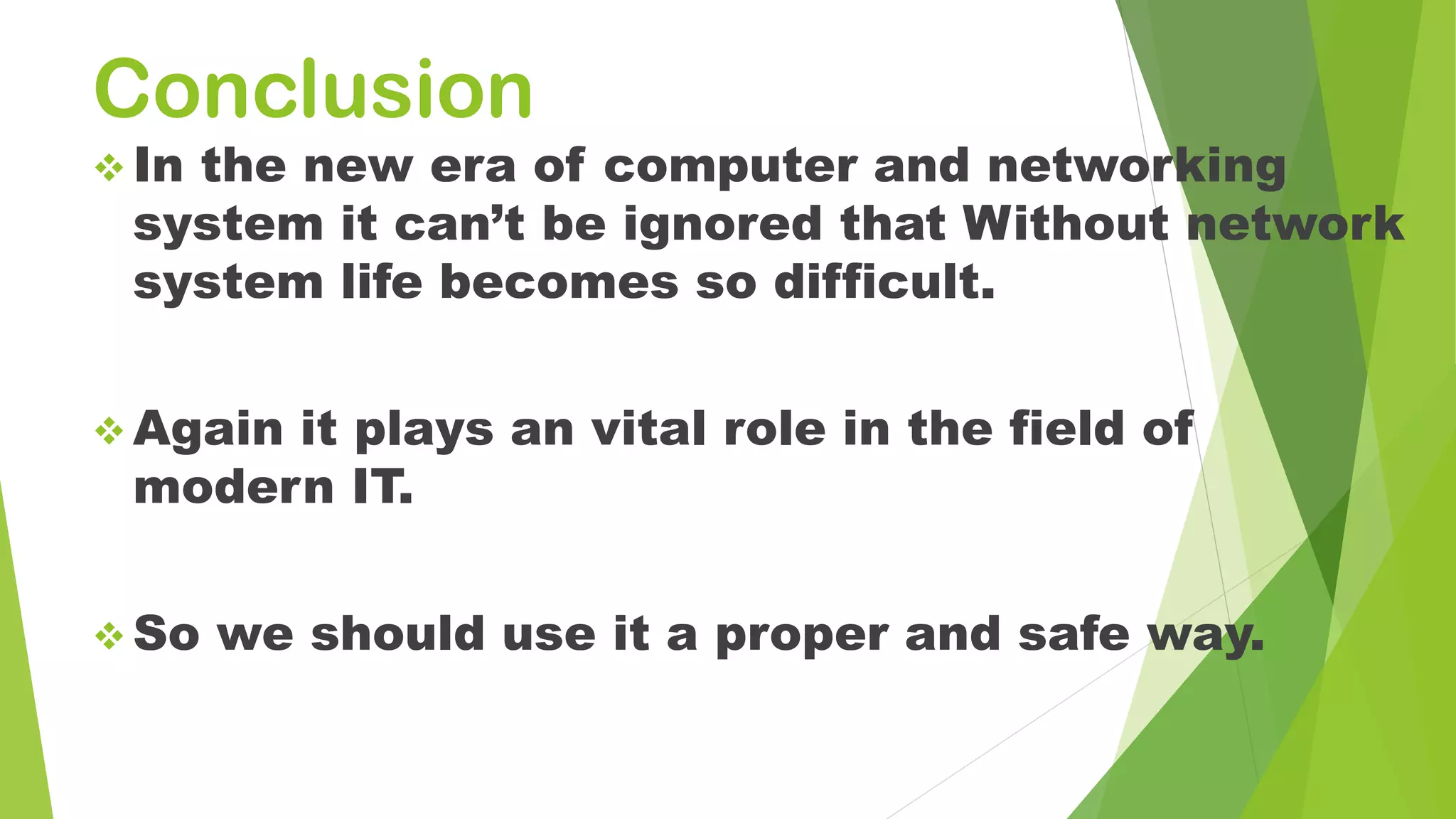Conclusion
 In the new era of computer and networking
system it can’t be ignored that Without network
system life becomes so difficult.
 Again it plays an vital role in the field of
modern IT.
 So we should use it a proper and safe way.
 