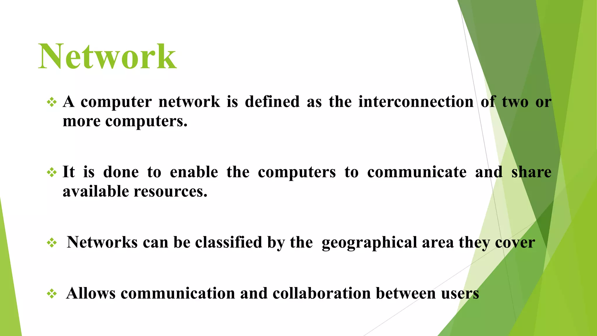 Network
 A computer network is defined as the interconnection of two or
more computers.
 It is done to enable the computers to communicate and share
available resources.
 Networks can be classified by the geographical area they cover
 Allows communication and collaboration between users
 