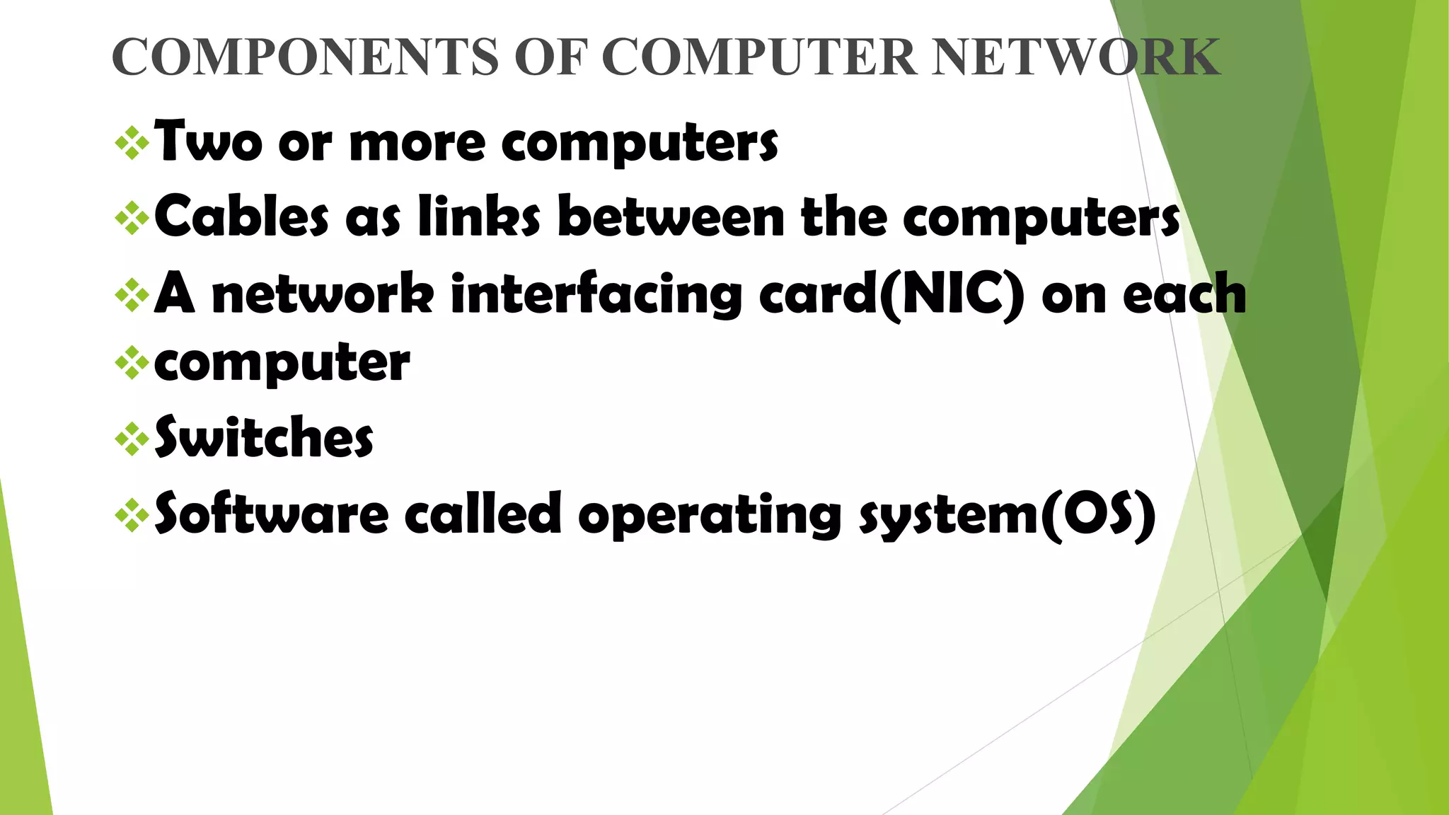 COMPONENTS OF COMPUTER NETWORK
Two or more computers
Cables as links between the computers
A network interfacing card(NIC) on each
computer
Switches
Software called operating system(OS)
 