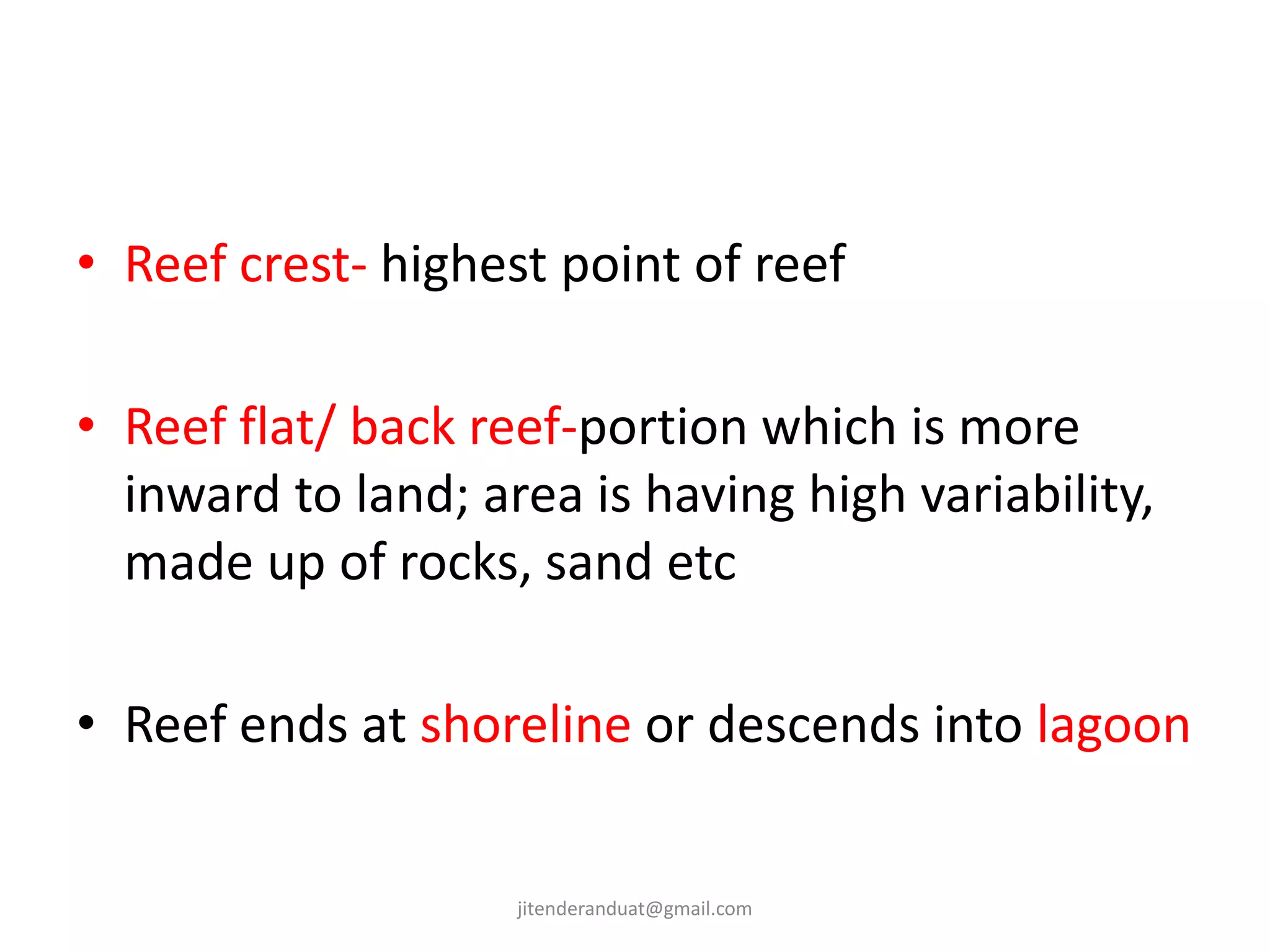 • Reef crest- highest point of reef
• Reef flat/ back reef-portion which is more
inward to land; area is having high variability,
made up of rocks, sand etc
• Reef ends at shoreline or descends into lagoon
jitenderanduat@gmail.com
 