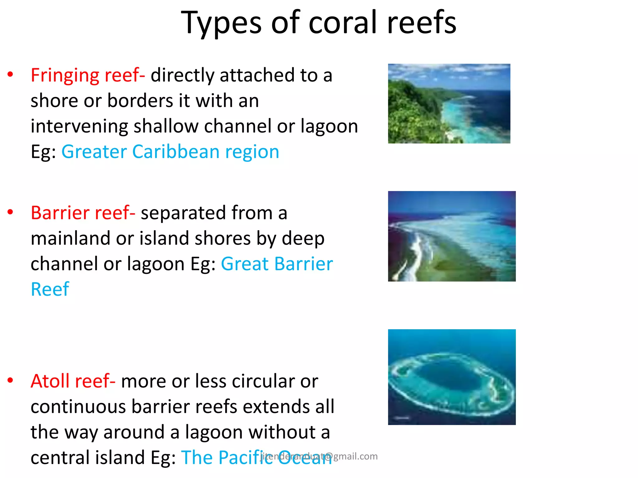 Types of coral reefs
• Fringing reef- directly attached to a
shore or borders it with an
intervening shallow channel or lagoon
Eg: Greater Caribbean region
• Barrier reef- separated from a
mainland or island shores by deep
channel or lagoon Eg: Great Barrier
Reef
• Atoll reef- more or less circular or
continuous barrier reefs extends all
the way around a lagoon without a
central island Eg: The Pacific Oceanjitenderanduat@gmail.com
 