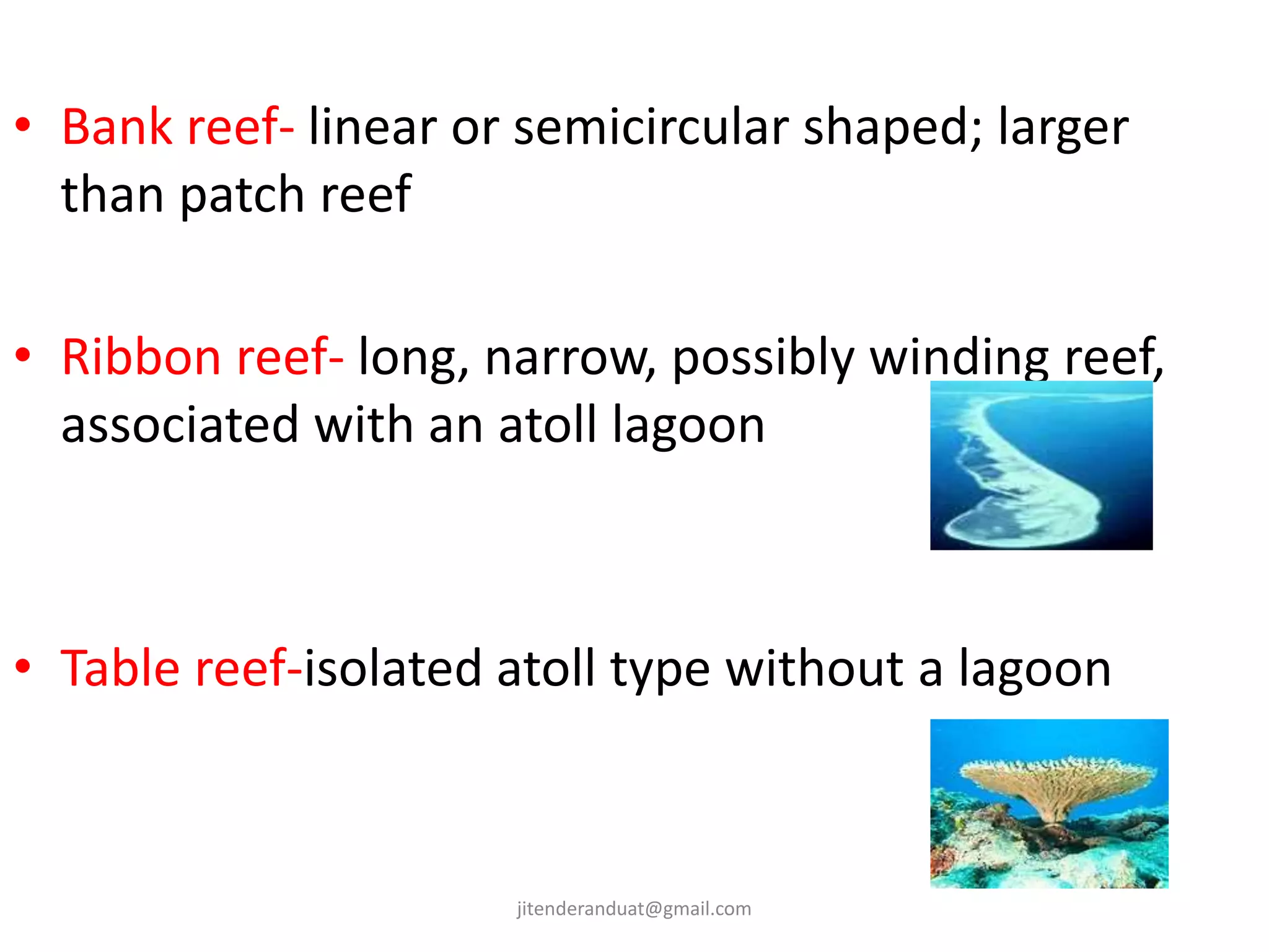 • Bank reef- linear or semicircular shaped; larger
than patch reef
• Ribbon reef- long, narrow, possibly winding reef,
associated with an atoll lagoon
• Table reef-isolated atoll type without a lagoon
jitenderanduat@gmail.com
 