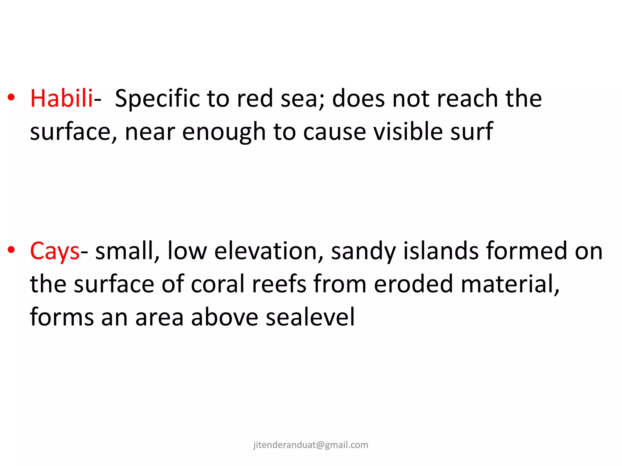 • Habili- Specific to red sea; does not reach the
surface, near enough to cause visible surf
• Cays- small, low elevation, sandy islands formed on
the surface of coral reefs from eroded material,
forms an area above sealevel
jitenderanduat@gmail.com
 