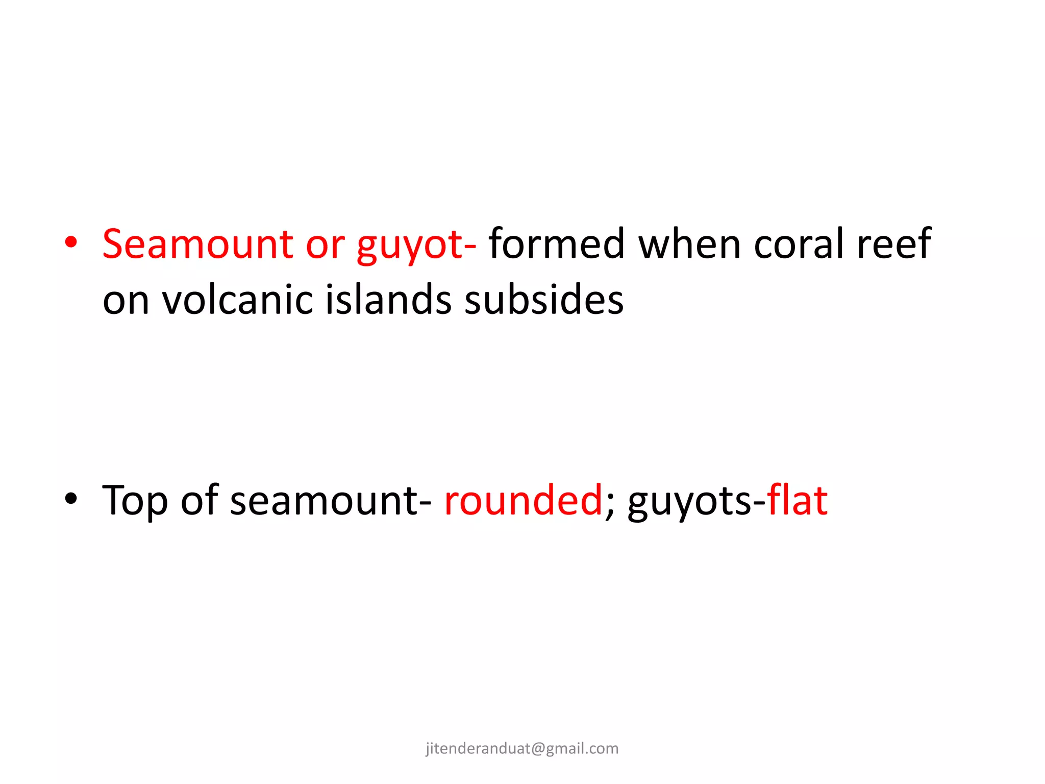 • Seamount or guyot- formed when coral reef
on volcanic islands subsides
• Top of seamount- rounded; guyots-flat
jitenderanduat@gmail.com
 