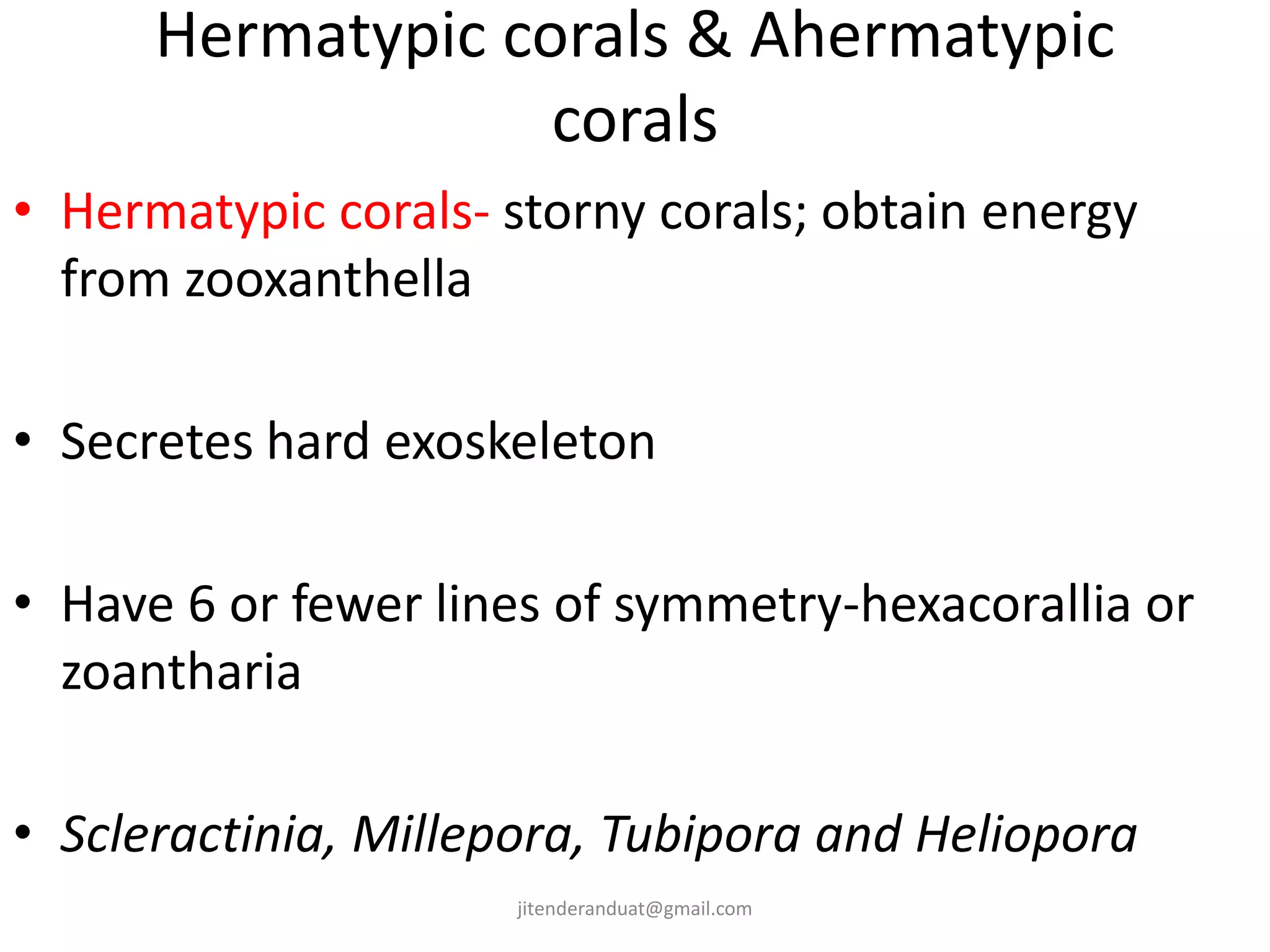 Hermatypic corals & Ahermatypic
corals
• Hermatypic corals- storny corals; obtain energy
from zooxanthella
• Secretes hard exoskeleton
• Have 6 or fewer lines of symmetry-hexacorallia or
zoantharia
• Scleractinia, Millepora, Tubipora and Heliopora
jitenderanduat@gmail.com
 