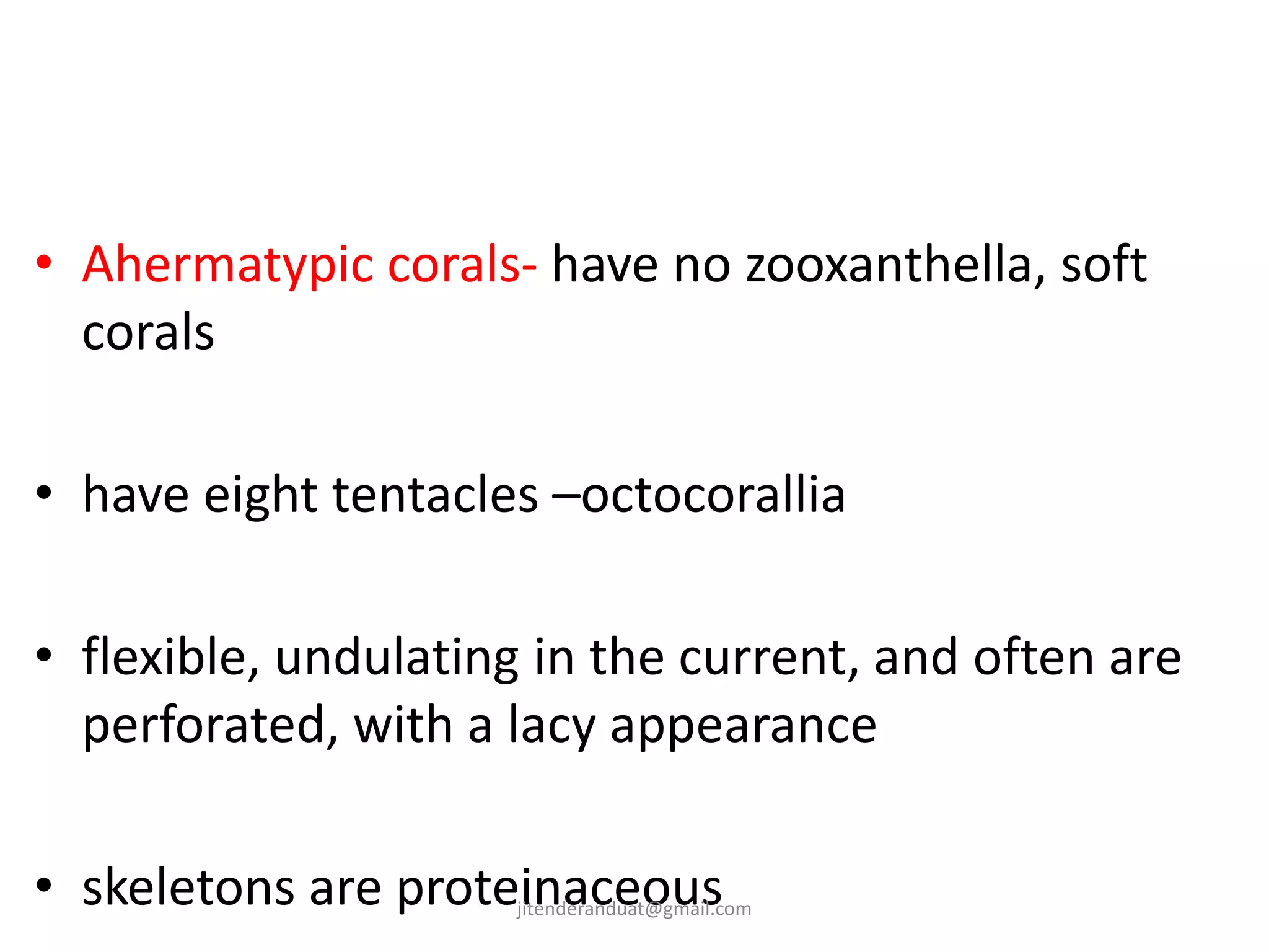 • Ahermatypic corals- have no zooxanthella, soft
corals
• have eight tentacles –octocorallia
• flexible, undulating in the current, and often are
perforated, with a lacy appearance
• skeletons are proteinaceousjitenderanduat@gmail.com
 