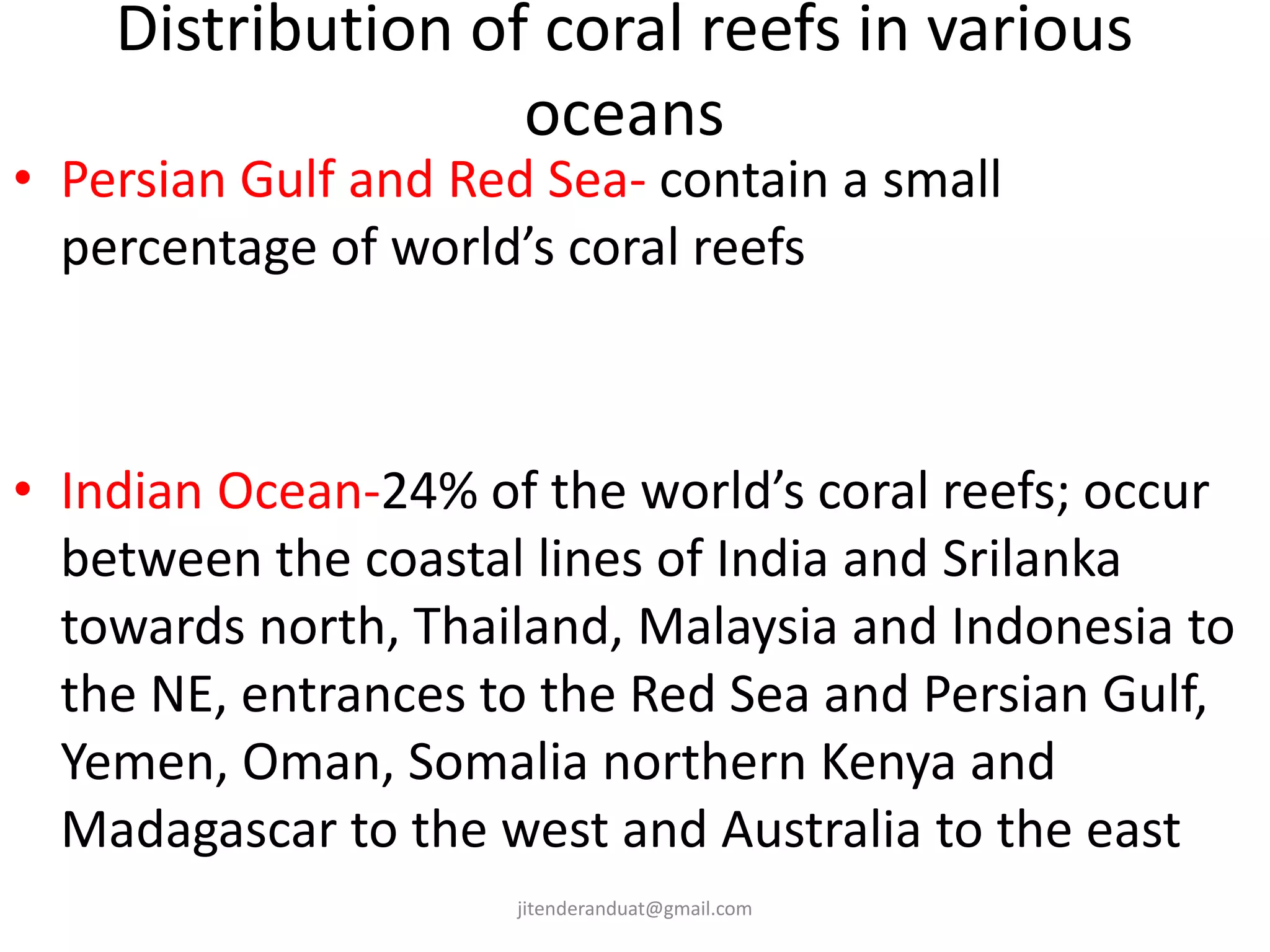 Distribution of coral reefs in various
oceans
• Persian Gulf and Red Sea- contain a small
percentage of world’s coral reefs
• Indian Ocean-24% of the world’s coral reefs; occur
between the coastal lines of India and Srilanka
towards north, Thailand, Malaysia and Indonesia to
the NE, entrances to the Red Sea and Persian Gulf,
Yemen, Oman, Somalia northern Kenya and
Madagascar to the west and Australia to the east
jitenderanduat@gmail.com
 